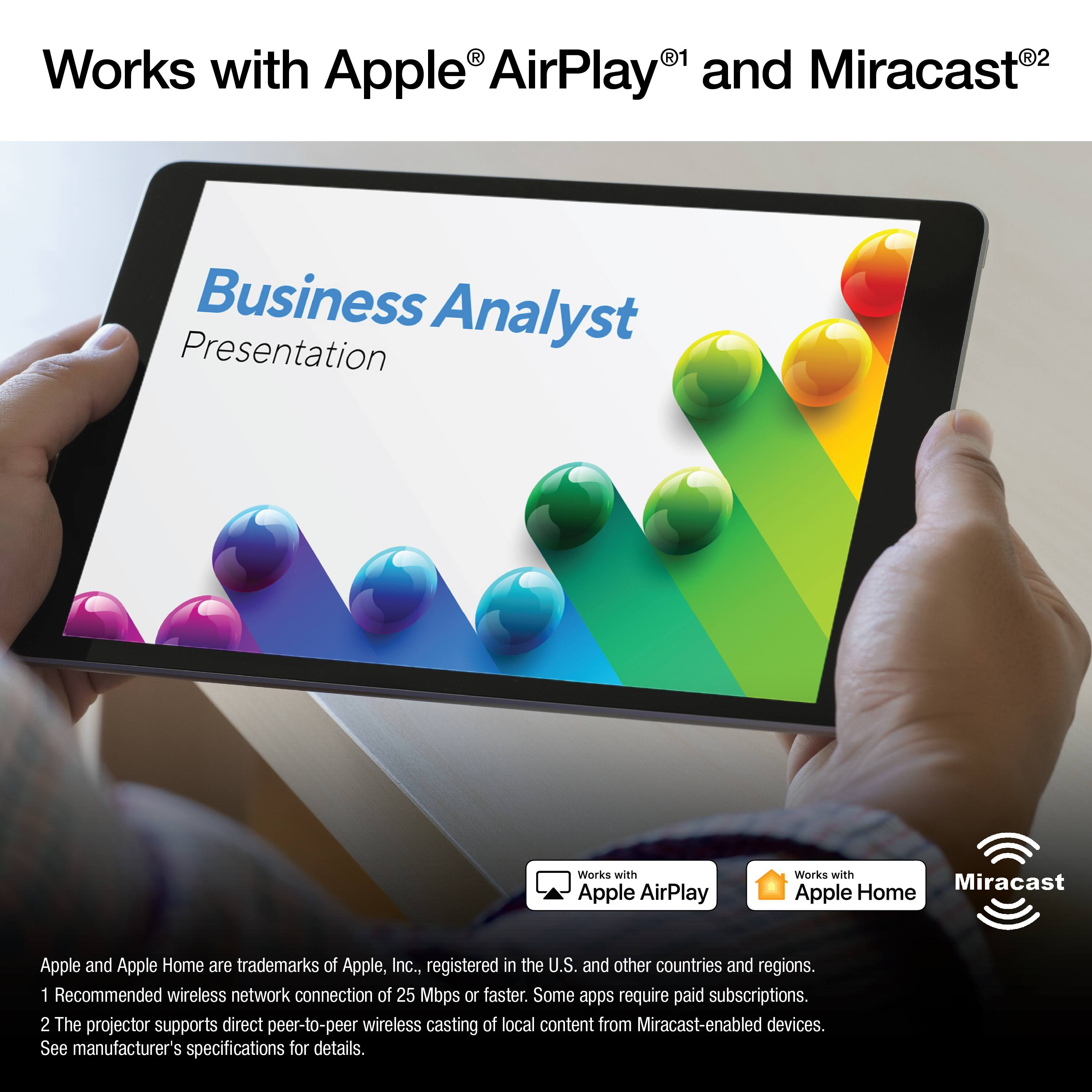 Works with Apple® AirPlay®¹ and Miracast®²

Business Analyst Presentation

Apple and Apple Home are trademarks of Apple, Inc., registered in the U.S. and other countries and regions.

1 Recommended wireless network connection of 25 Mbps or faster. Some apps require paid subscriptions.

2 The projector supports direct peer-to-peer wireless casting of local content from Miracast-enabled devices. See manufacturer's specifications for details.

Works with Apple AirPlay

Works with Apple Home

Miracast

Apple and Apple Home are trademarks of Apple, Inc., registered in the U.S. and other countries and regions.

1 Recommended wireless network connection of 25 Mbps or faster. Some apps require paid subscriptions.

2 The projector supports direct peer-to-peer wireless casting of local content from Miracast-enabled devices. See manufacturer's specifications for details.