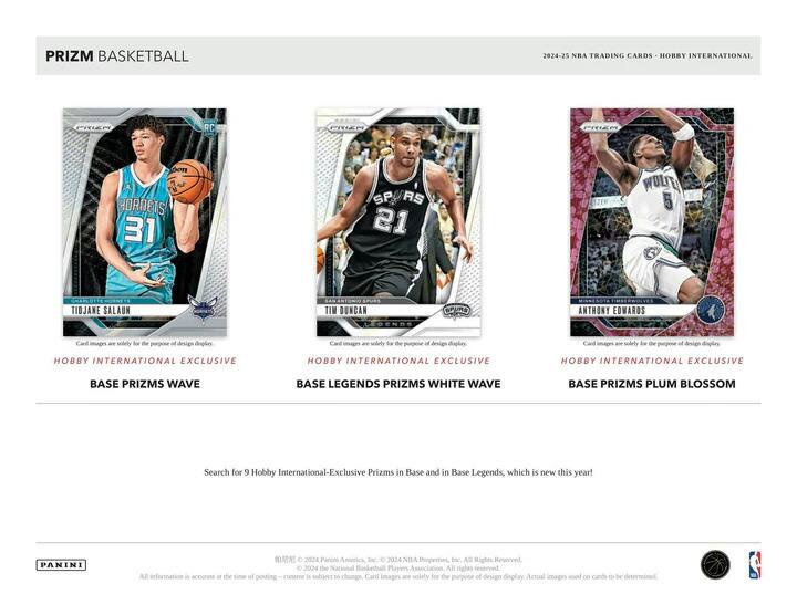 PRIZM BASKETBALL  
2024-25 NBA TRADING CARDS - HOBBY INTERNATIONAL  

**TIDJANE SALAUN**  
HORNETS 31  
HOBBY INTERNATIONAL EXCLUSIVE  
BASE PRIZMS WAVE  

**TIM DUNCAN**  
SPURS 21  
HOBBY INTERNATIONAL EXCLUSIVE  
BASE LEGENDS PRIZMS WHITE WAVE  

**ANTHONY EDWARDS**  
WOLVES 5  
HOBBY INTERNATIONAL EXCLUSIVE  
BASE PRIZMS PLUM BLOSSOM  

Search for 9 Hobby International-Exclusive Prizms in Base and in Base Legends, which is new this year!  

Card images are solely for the purpose of design display. Actual images used on cards to be determined.  

© 2024 Panini America, Inc. © 2024 NBA Properties, Inc. All Rights Reserved.  
© 2024 The National Basketball Players Association. All rights reserved.  
All information is accurate at the time of posting. Content is subject to change.