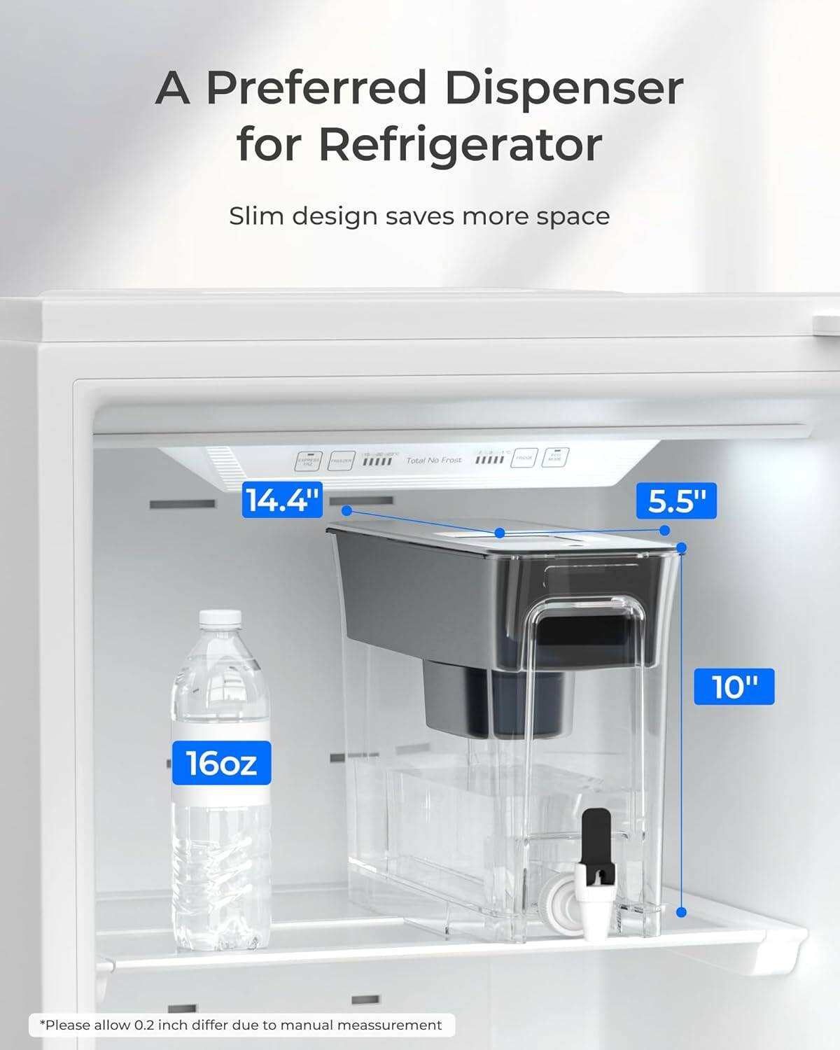 A Preferred Dispenser for Refrigerator  
Slim design saves more space  

Tokal No Frost  
14.4" 5.5" 10" 16oz  

*Please allow 0.2 inch differ due to manual measurement