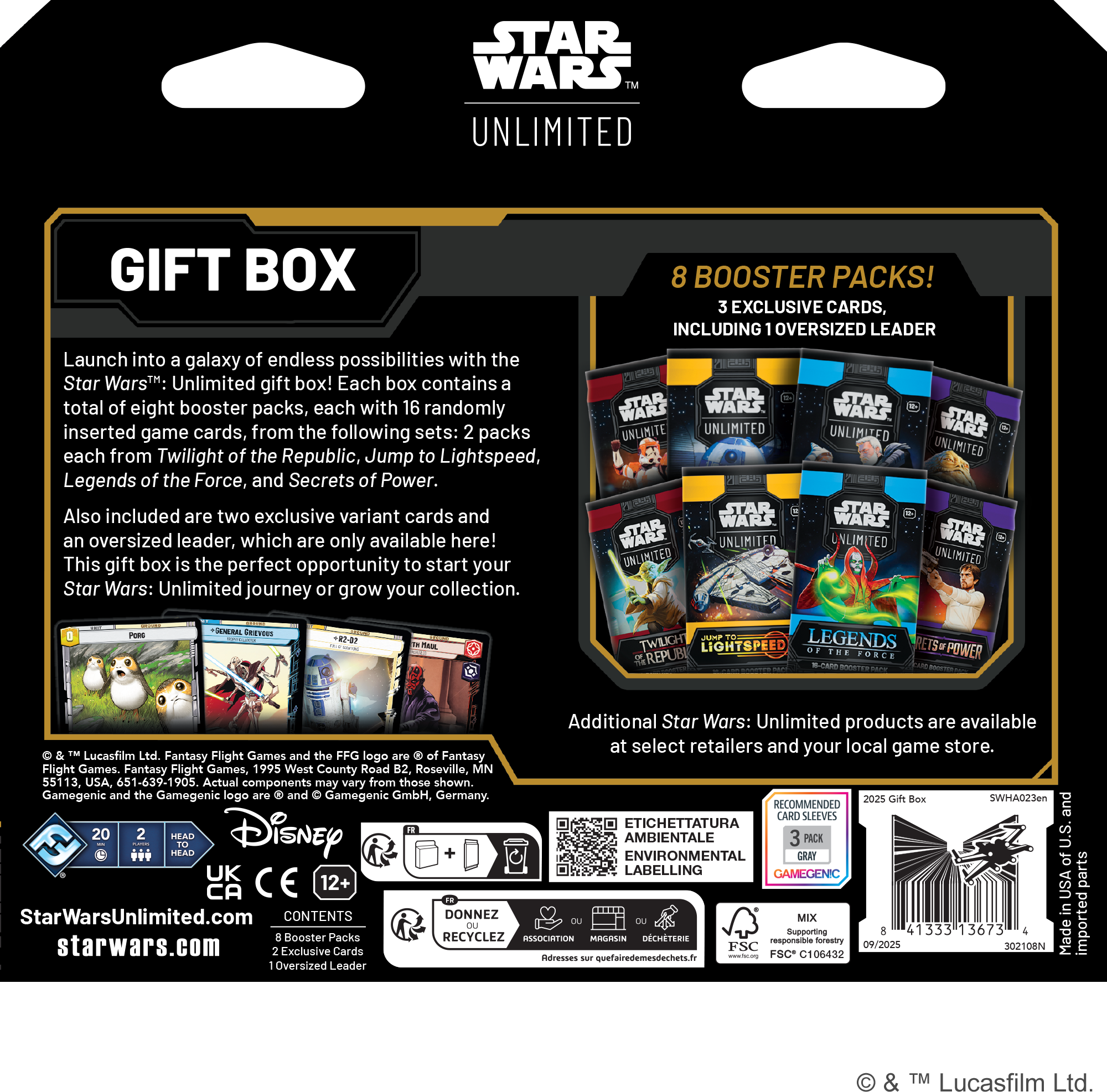 **STAR WARS UNLIMITED GIFT BOX**

Launch into a galaxy of endless possibilities with the Star Wars™: Unlimited gift box! Each box contains a total of eight booster packs, each with 16 randomly inserted game cards, from the following sets: 2 packs each from Twilight of the Republic, Jump to Lightspeed, Legends of the Force, and Secrets of Power. Also included are two exclusive variant cards and an oversized leader, which are only available here! This gift box is the perfect opportunity to start your Star Wars: Unlimited journey or grow your collection.

**8 BOOSTER PACKS!**
**3 EXCLUSIVE CARDS, INCLUDING OVERSIZED LEADER**

Additional Star Wars: Unlimited products are available at select retailers and your local game store.

Lucasfilm Ltd. Fantasy Flight Games and the FFG logo are © of Fantasy Flight Games. Gamegenic and the Gamegenic logo are © and ™ Gamegenic GmbH, Germany.

StarWarsUnlimited.com  
starwars.com

**CONTENTS**
- 8 Booster Packs
- 2 Exclusive Cards
- 1 Oversized Leader

**Recommended Age:** 12+

**Imported from the USA**

**MIX**
**FSC® 10643