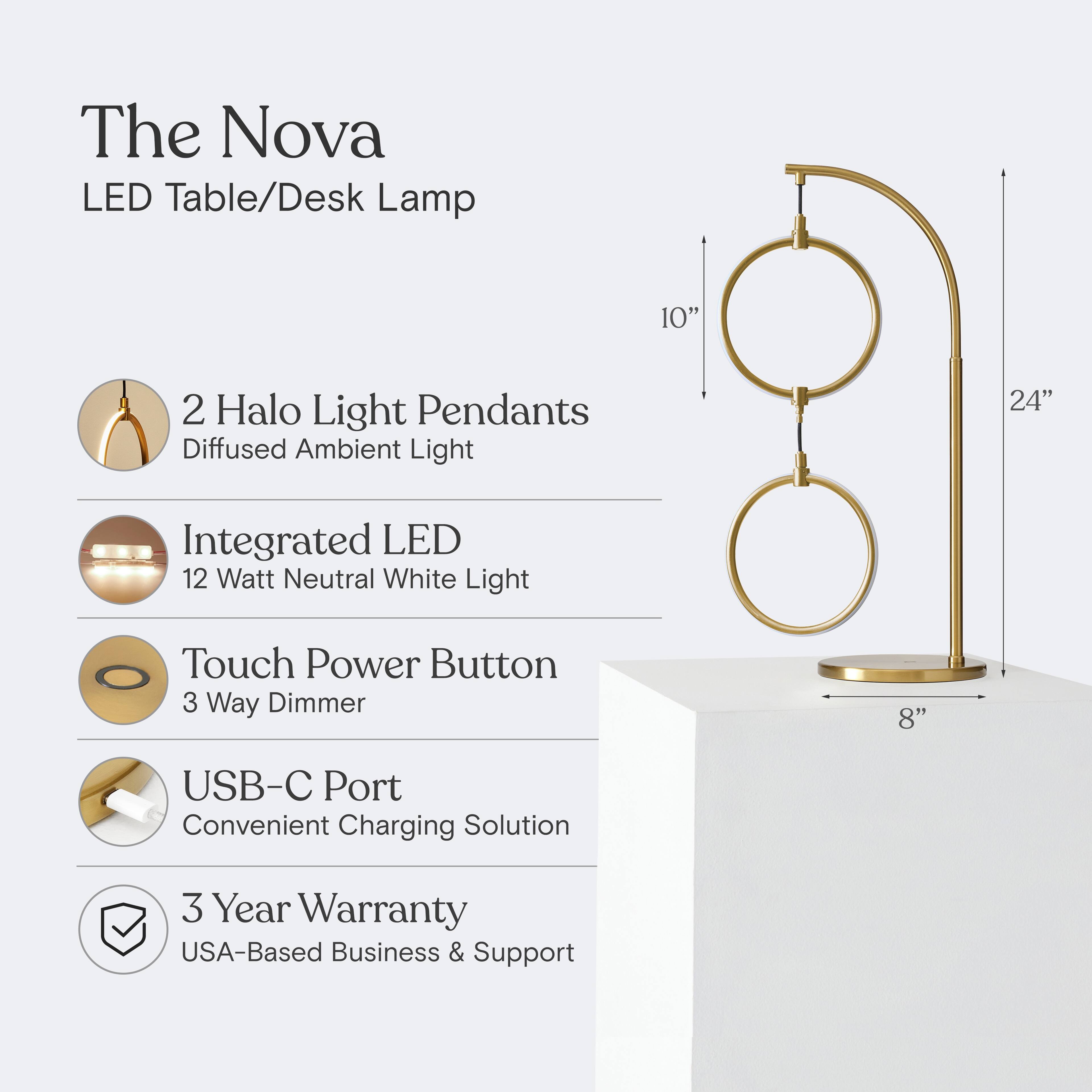 The Nova LED Table/Desk Lamp

- 2 Halo Light Pendants
  - Diffused Ambient Light

- Integrated LED
  - 12 Watt Neutral White Light

- Touch Power Button
  - 3 Way Dimmer

- USB-C Port
  - Convenient Charging Solution

- 3 Year Warranty
  - USA-Based Business & Support
