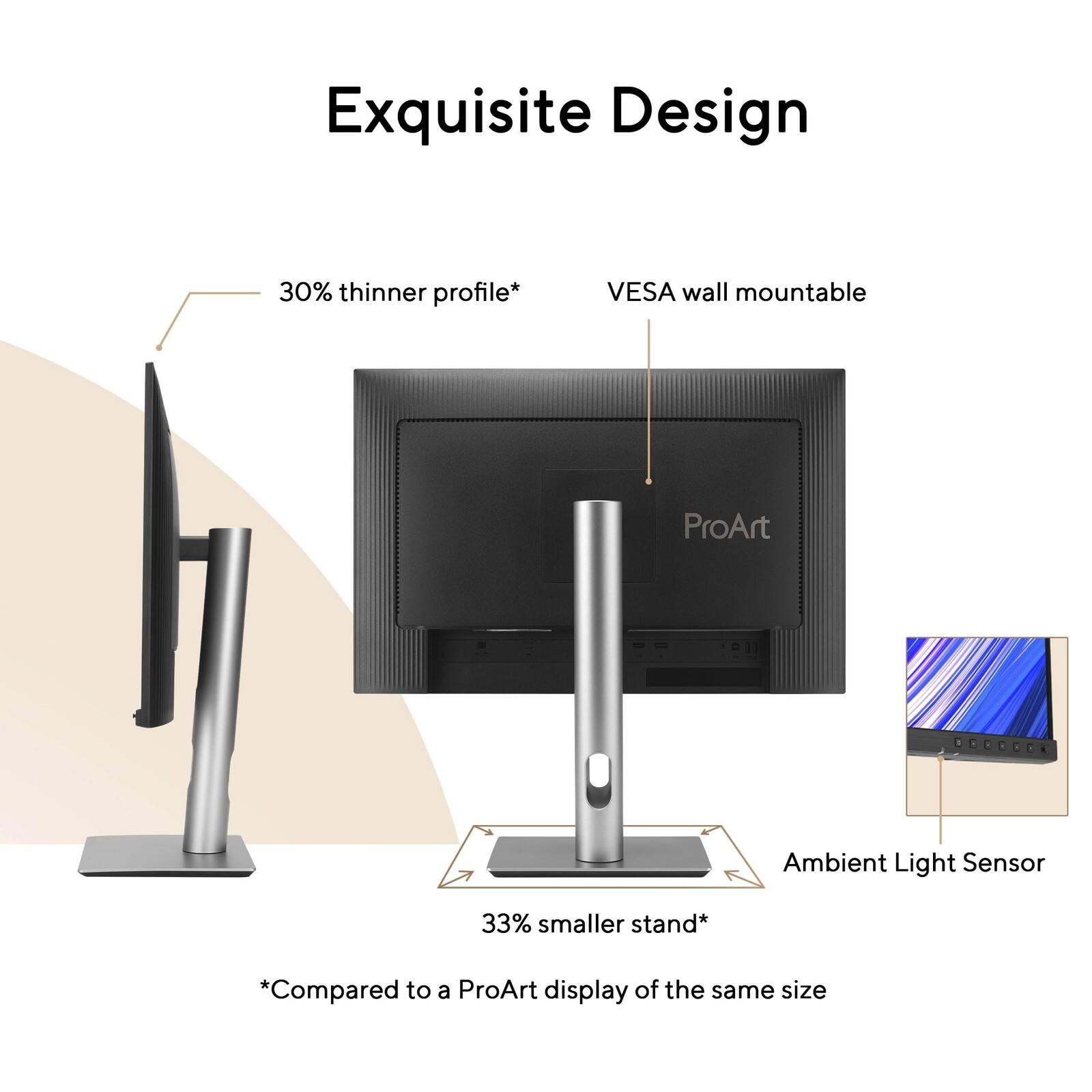 Exquisite Design

- 30% thinner profile*
- VESA wall mountable
- 33% smaller stand*

*Compared to a ProArt display of the same size

ProArt

Ambient Light Sensor