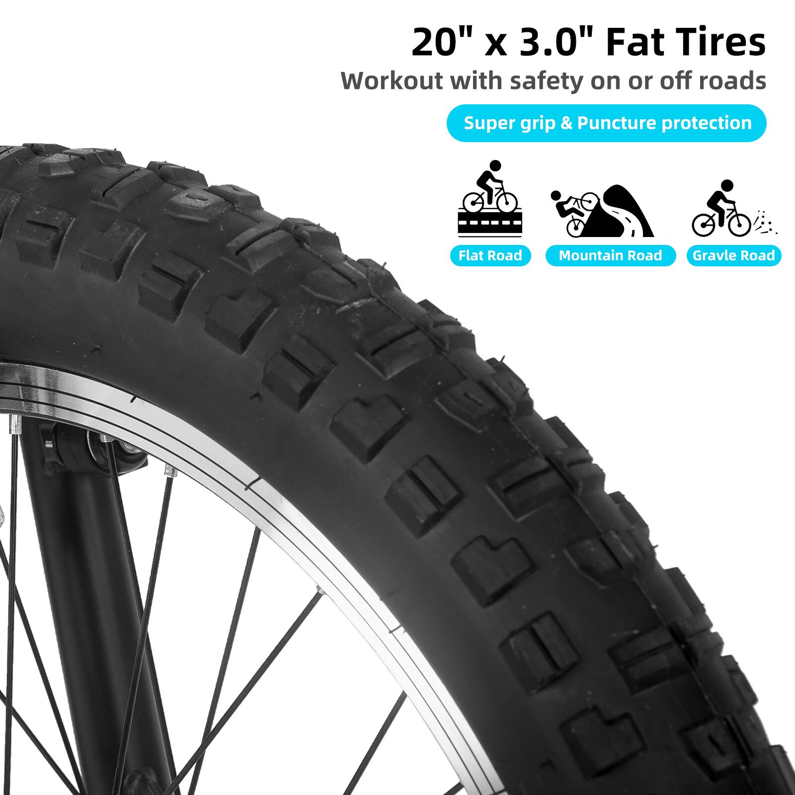 20" x 3.0" Fat Tires  
Workout with safety on or off roads  
Super grip & Puncture protection  
Flat Road  
Mountain Road  
Gravel Road