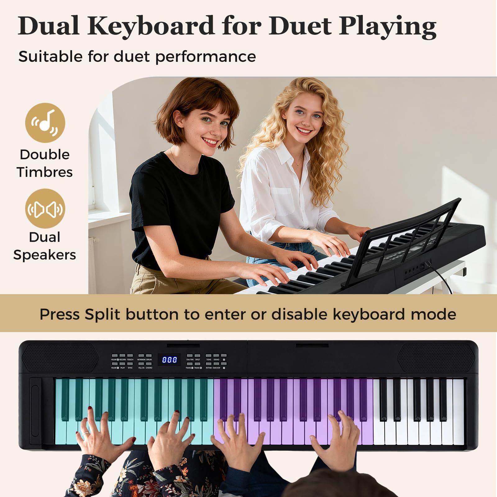 Dual Keyboard for Duet Playing  
Suitable for duet performance  

Double Timbres  
Dual Speakers  

Press Split button to enter or disable keyboard mode