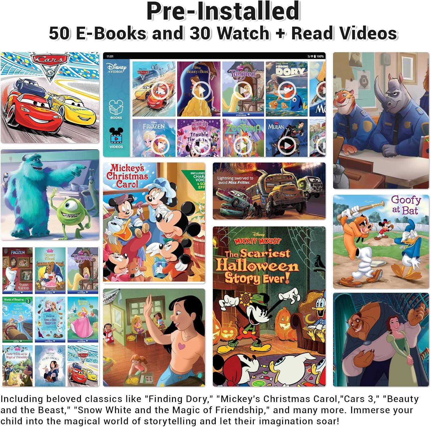 Pre-Installed 50 E-Books and 30 Watch + Read Videos

15:011 DisnEy XTDHION Scar ieu Tanalad S 100% DORY BOOKE - FROZEN MINNIS ZOCORIA MULAN Trouble Ti M VIDEOS Mickey's Christmas Carol INTLUBES AR VOKC - SC EFF Lightning suETVIN - awoid Miss Fritter Goofy at Bat FROZEN TAIET TuEn Noody Ocal Tanod MICKEY MOUSE The Scariest Halloween Story Ever!

Including beloved classics like "Finding Dory," "Mickey's Christmas Carol, "Cars 3," "Beauty and the Beast," "Snow White and the Magic of Friendship," and many more. Immerse your child into the magical world of storytelling and let their imagination soar!