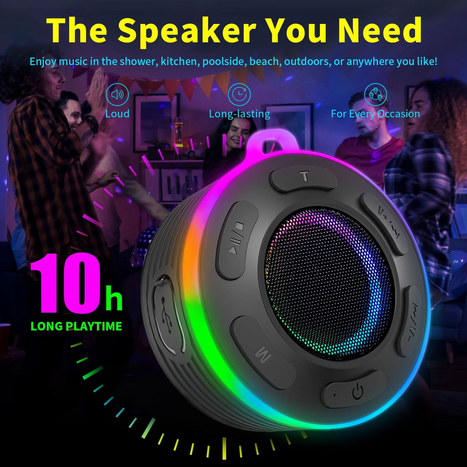 The Speaker You Need

Enjoy music in the shower, kitchen, poolside, beach, outdoors, or anywhere you like!

- Loud
- Long-lasting
- For Every Occasion

10h LONG PLAYTIME