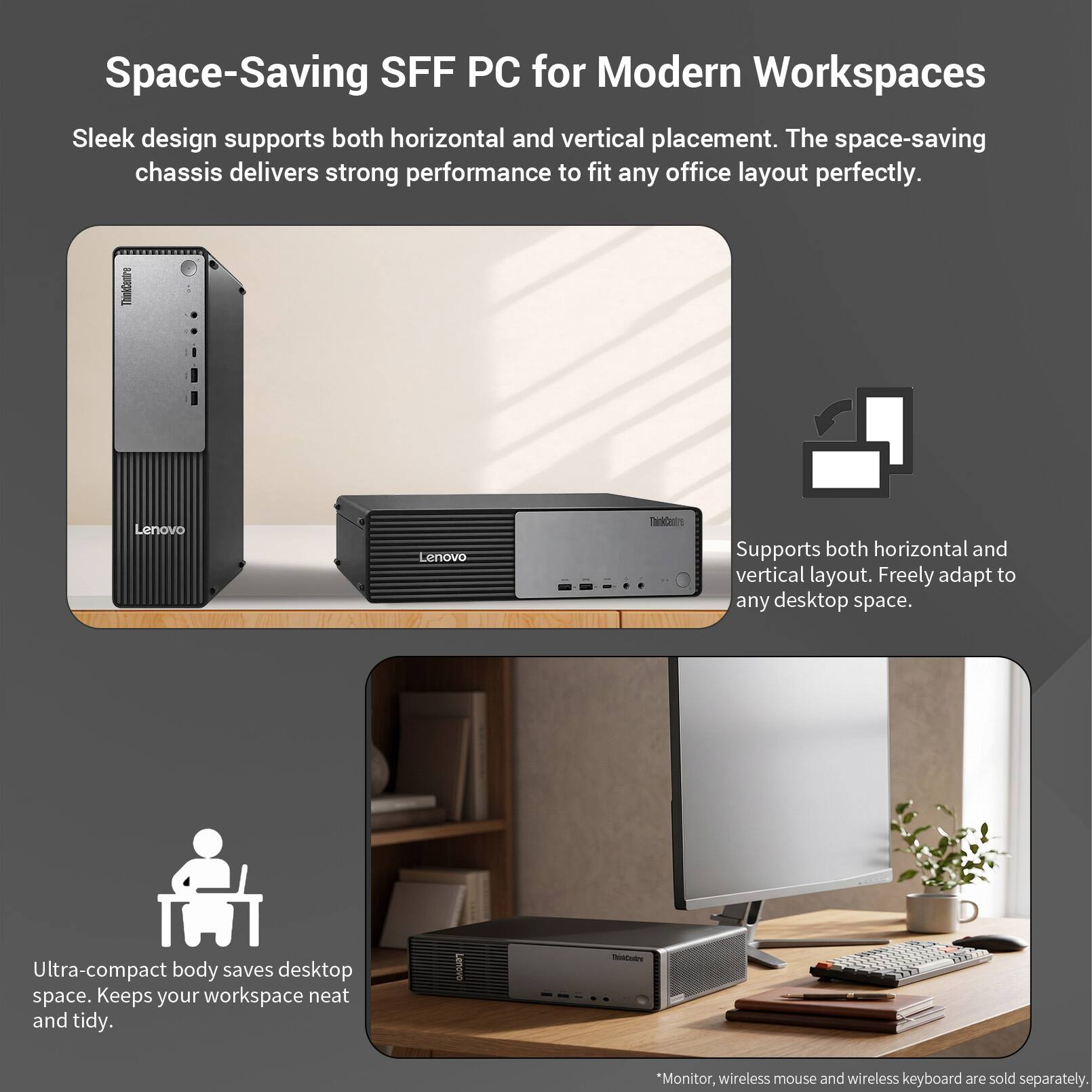 Space-Saving SFF PC for Modern Workspaces

Sleek design supports both horizontal and vertical placement. The space-saving chassis delivers strong performance to fit any office layout perfectly.

ThinkCentre
Lenovo

Supports both horizontal and vertical layout. Freely adapt to any desktop space.

Ultra-compact body saves desktop space. Keeps your workspace neat and tidy.

*Monitor, wireless mouse and wireless keyboard are sold separately.