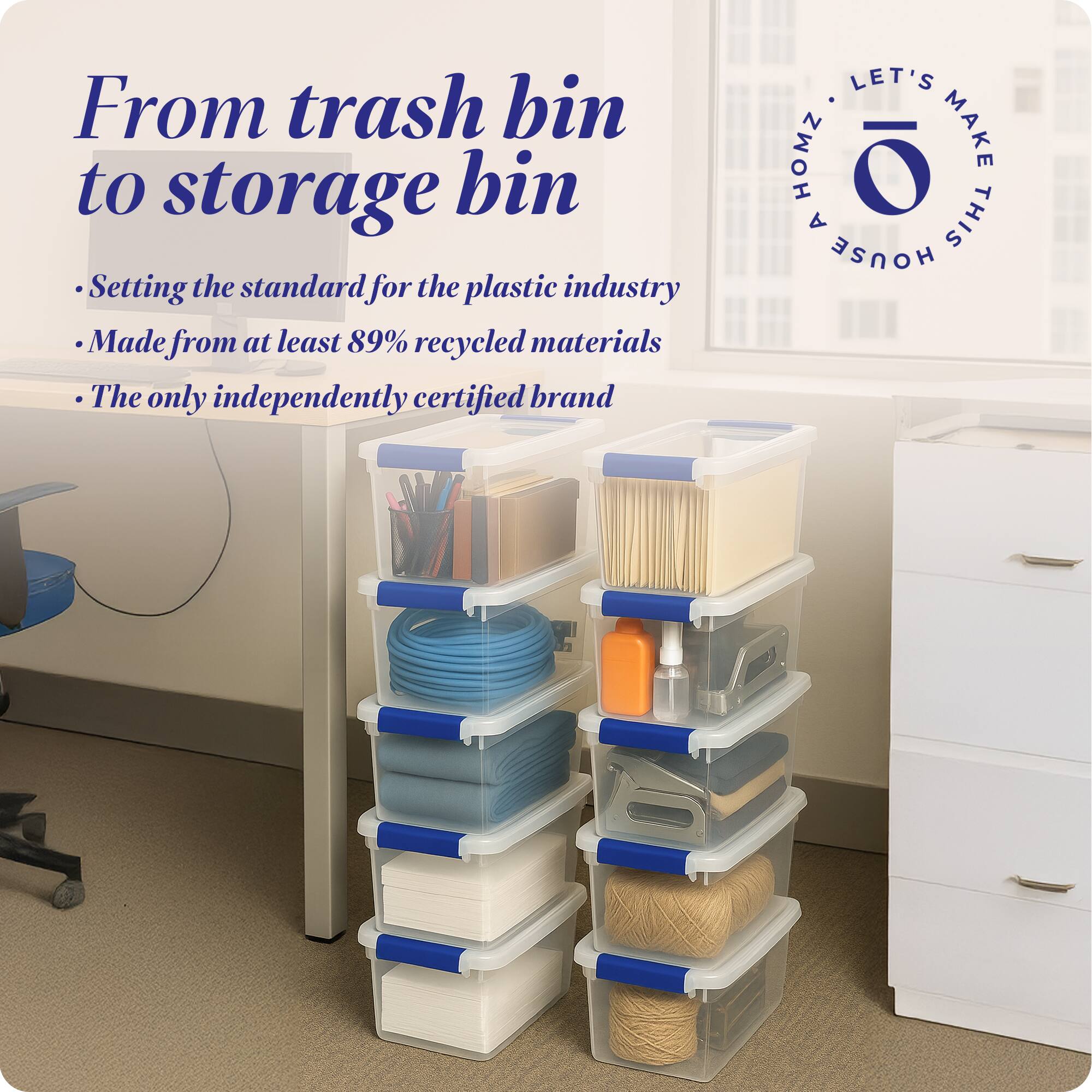 From trash bin to storage bin

- Setting the standard for the plastic industry
- Made from at least 89% recycled materials
- The only independently certified brand

LET'S MAKE THIS HOUSE