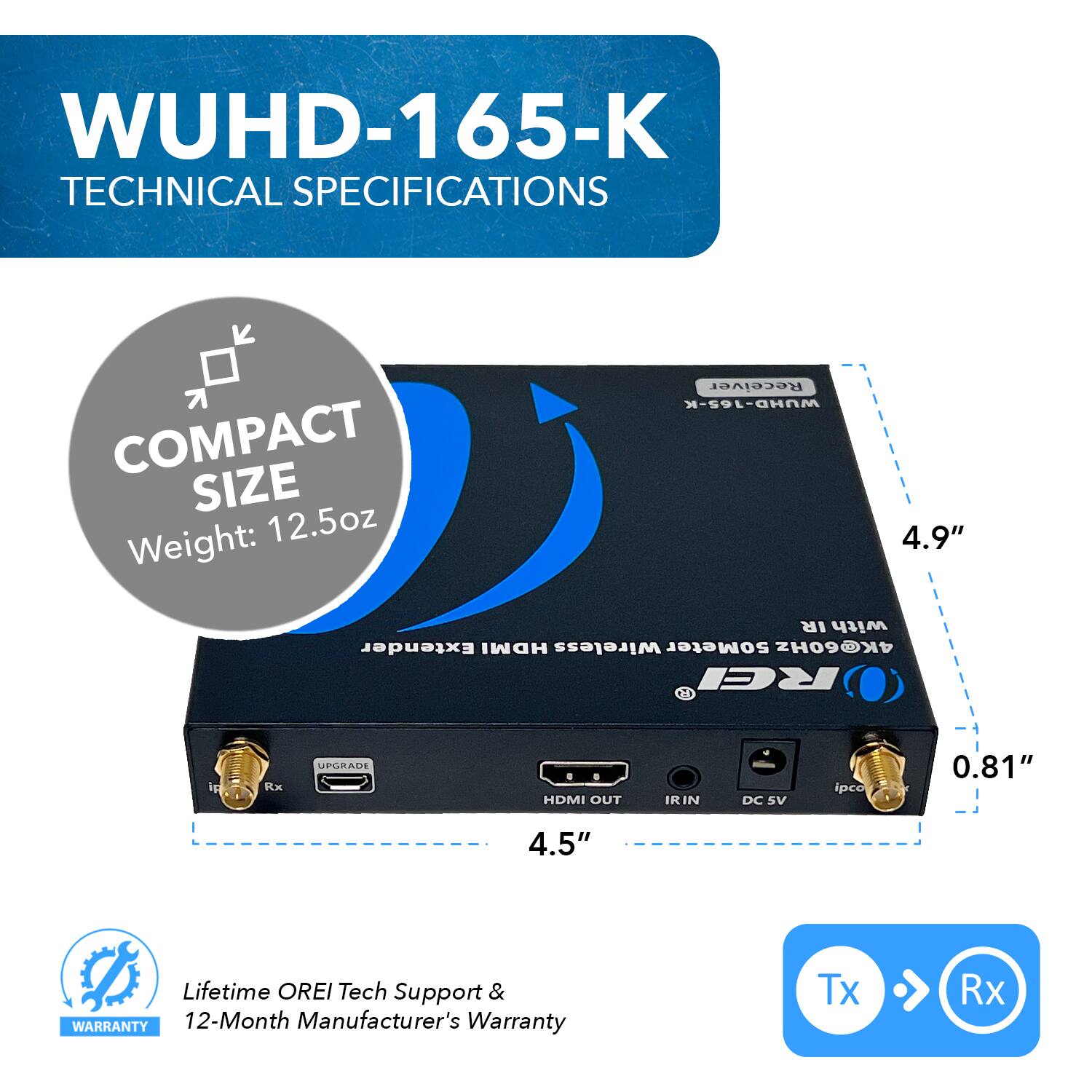 WUHD-165-K TECHNICAL SPECIFICATIONS
COMPACT SIZE
Weight: 12.5oz
Receiver WUHD-165-K
4.9"
IR with Extender HDMI Wireless 50Meter 4K@60Hz
REI ig Rx UPLEAIE HDMI OUT IRIN DC SV ipce
0.81"
4.5"
Lifetime OREI Tech Support & WARRANTY
12-Month Manufacturer's Warranty
Tx Rx