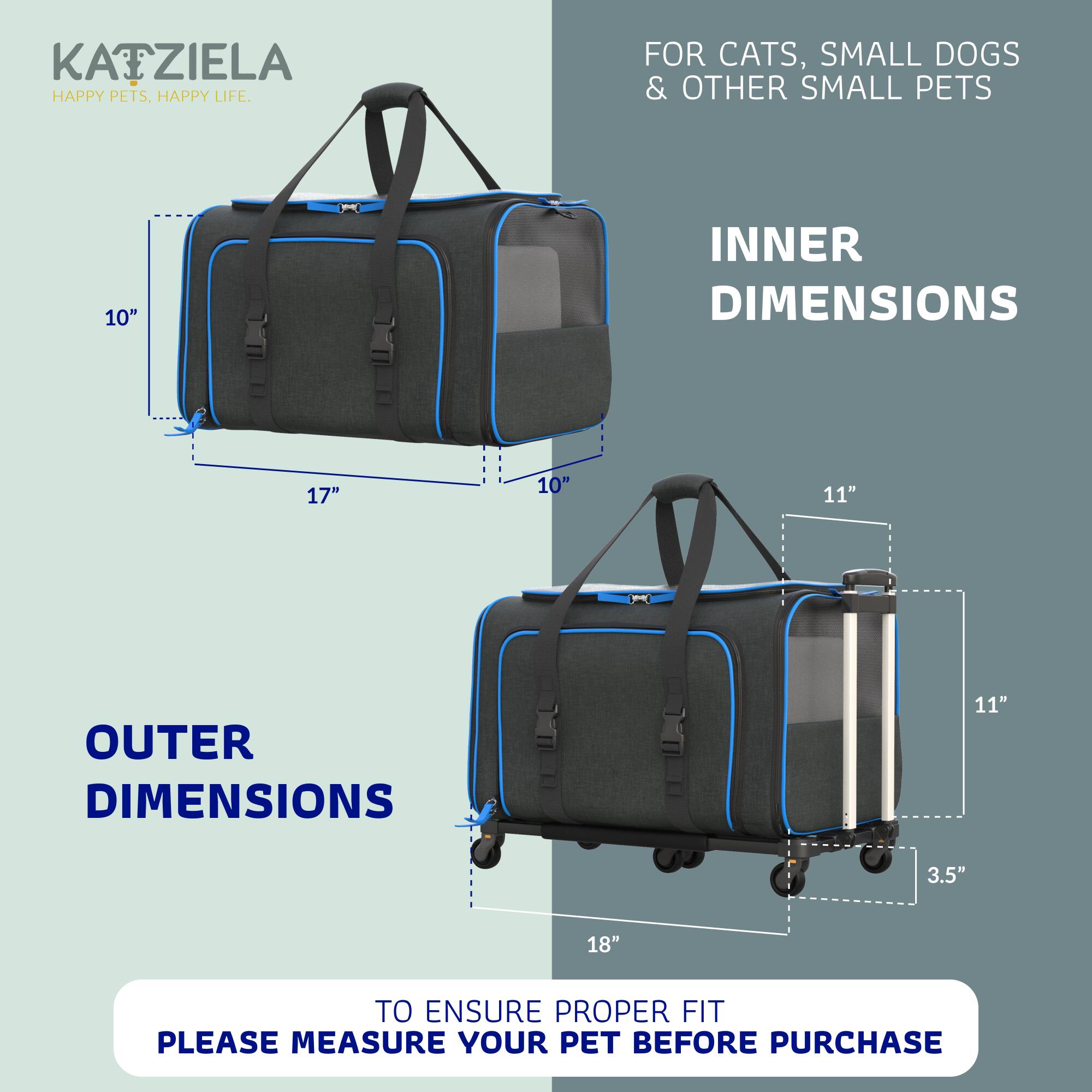 KATZIELA  
HAPPY PETS, HAPPY LIFE.  

FOR CATS, SMALL DOGS & OTHER SMALL PETS  

INNER DIMENSIONS  
10" x 17" x 10"  

OUTER DIMENSIONS  
11" x 18" x 3.5"  

TO ENSURE PROPER FIT, PLEASE MEASURE YOUR PET BEFORE PURCHASE