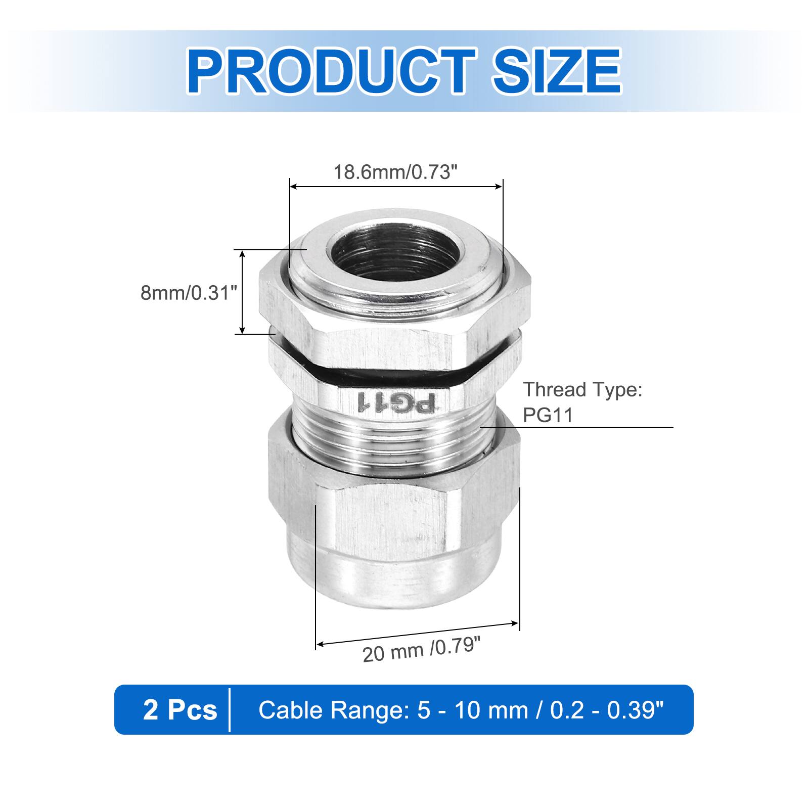 PRODUCT SIZE  
18.6mm/0.73"  
8mm/0.31"  
Thread Type: PG11  
20 mm /0.79"  
2 Pcs  
Cable Range: 5 - 10 mm / 0.2 - 0.39"