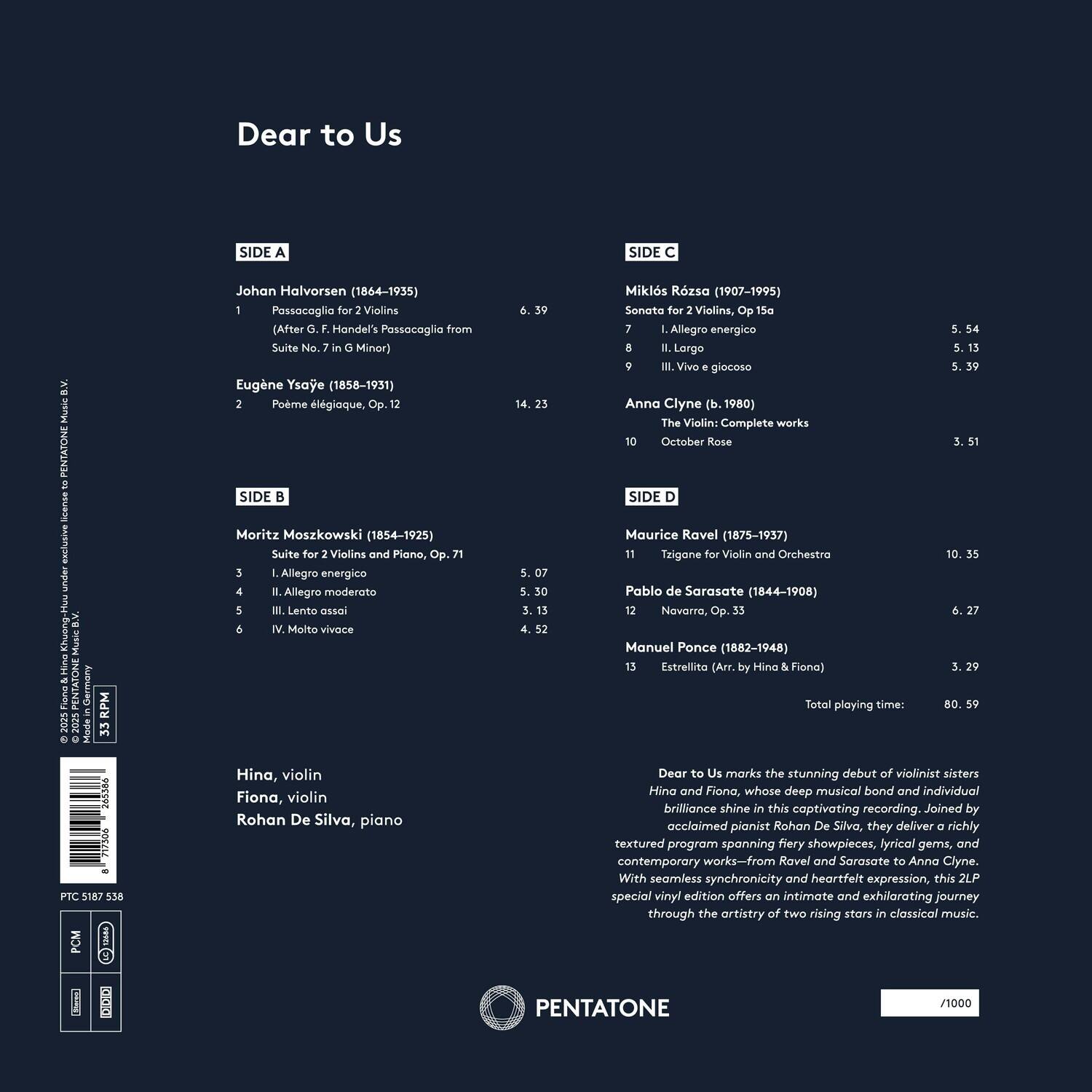 Dear to Us

SIDE A
Johan Halvorsen (1864-1935)
1. Passacaglia for 2 Violins (After G. F. Handel's Passacaglia from Suite No. 7 in G Minor) 6.35

Eugène Ysaÿe (1858-1931)
2. Poème élégiaque, Op. 12 14.23

SIDE B
Moritz Moszkowski (1854-1925)
3. Suite for 2 Violins and Piano, Op. 71
   I. Allegro energico 5.07
   II. Allegro moderato 5.30
   III. Lento assai 4.13
   IV. Molto vivace 4.52

SIDE C
Miklós Rósza (1907-1995)
7. Sonata for 2 Violins, Op. 15a
   I. Allegro energico 5.54
   II. Largo 5.13
   III. Vivo