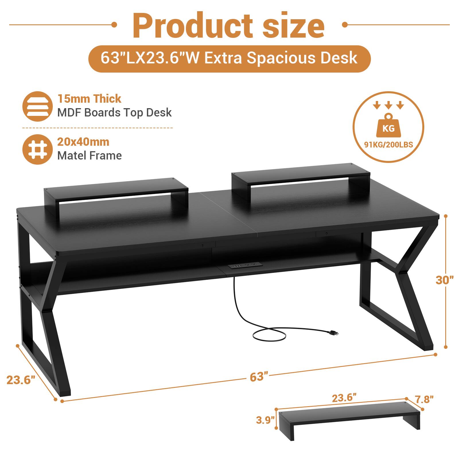 Product size: 63"LX23.6"W Extra Spacious Desk

15mm Thick MDF Boards Top Desk

20x40mm Matel Frame

Weight: 91KG/200LBS

Dimensions:
- Length: 63"
- Width: 23.6"
- Height: 30"
- Shelf Width: 23.6"
- Shelf Height: 7.8"
- Shelf Depth: 3.9"