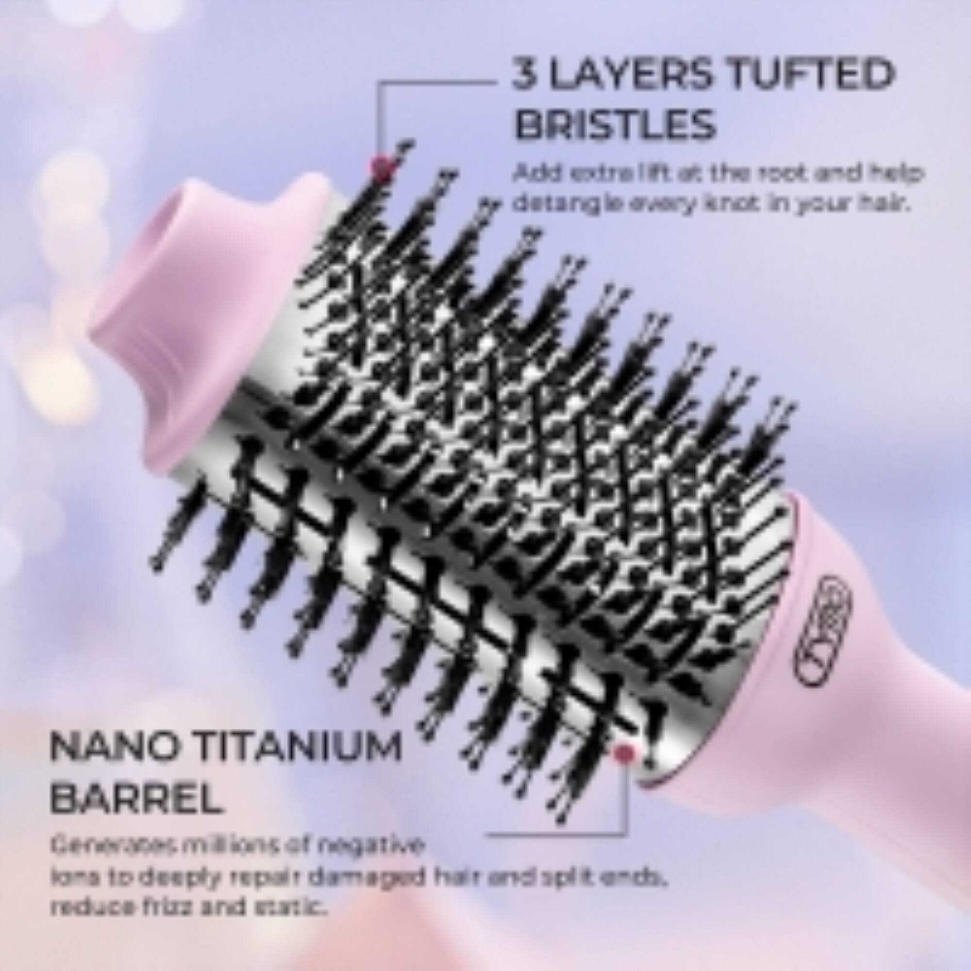 3 LAYERS TUFTED BRISTLES  
Add extra lift at the root and help detangle every knot in your hair.  

NANO TITANIUM BARREL  
Generates millions of negative ions to deeply repair damaged hair and split ends, reduce frizz and static.