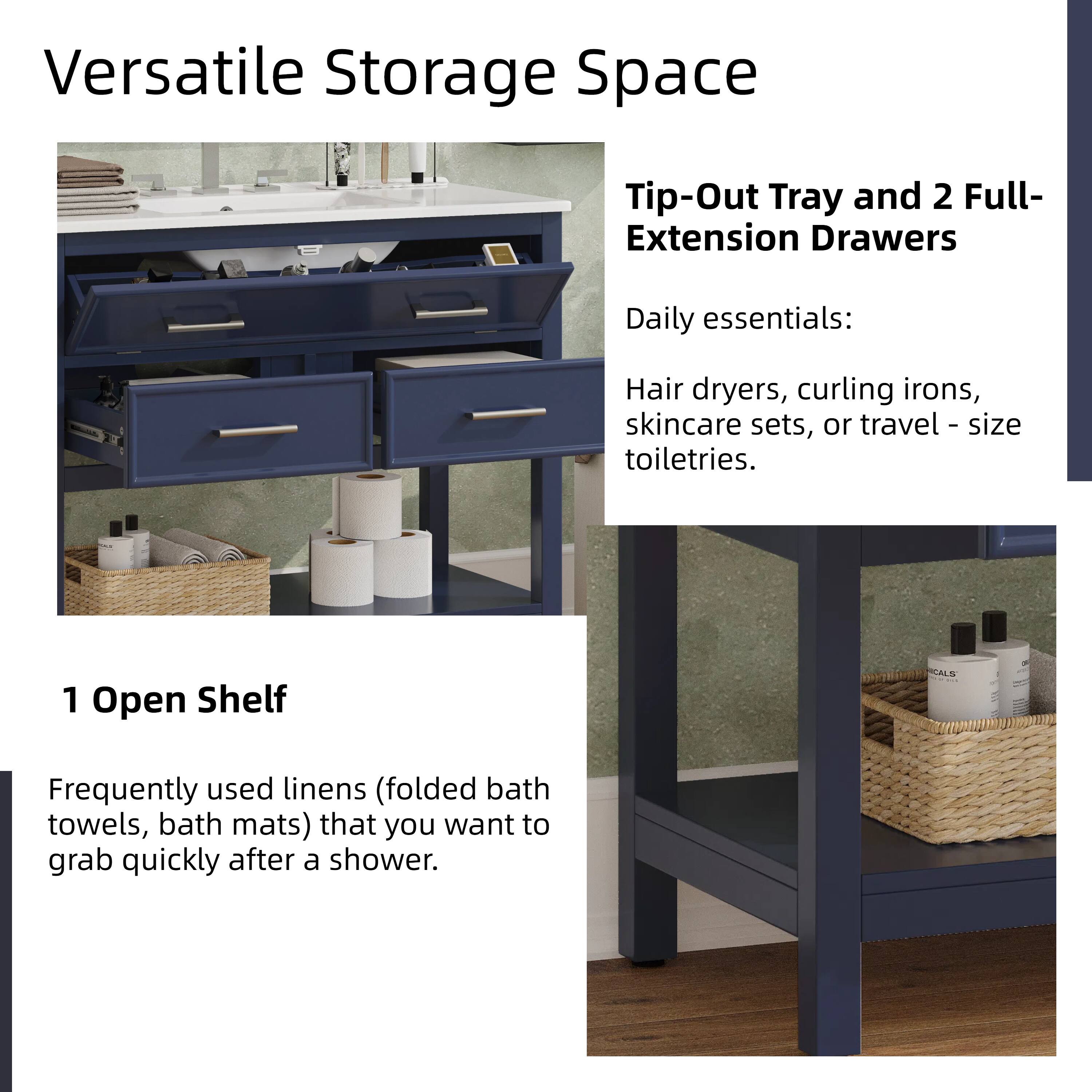 Versatile Storage Space

Tip-Out Tray and 2 Full-Extension Drawers  
Daily essentials:  
Hair dryers, curling irons, skincare sets, or travel-size toiletries.

1 Open Shelf  
Frequently used linens (folded bath towels, bath mats) that you want to grab quickly after a shower.