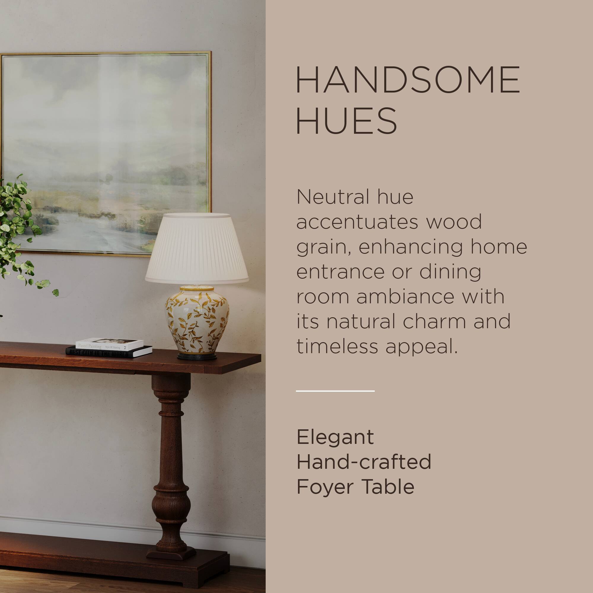 HANDSOME HUES

Neutral hue accentuates wood grain, enhancing home entrance or dining room ambiance with its natural charm and timeless appeal.

Elegant Hand-crafted Foyer Table