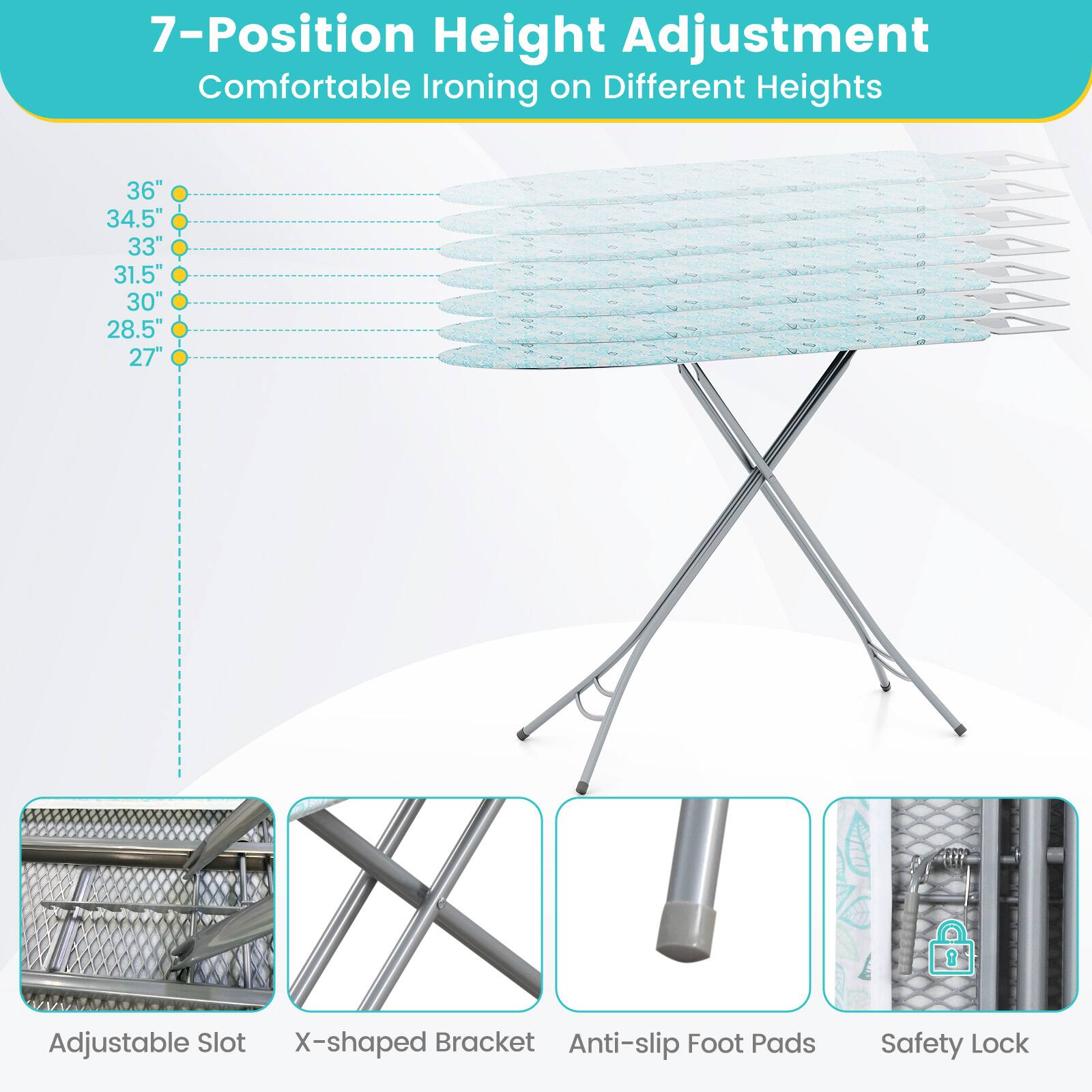 7-Position Height Adjustment  
Comfortable Ironing on Different Heights  
36"  
34.5"  
33"  
31.5"  
30"  
28.5"  
27"  
Adjustable Slot  
X-shaped Bracket  
Anti-slip Foot Pads  
Safety Lock