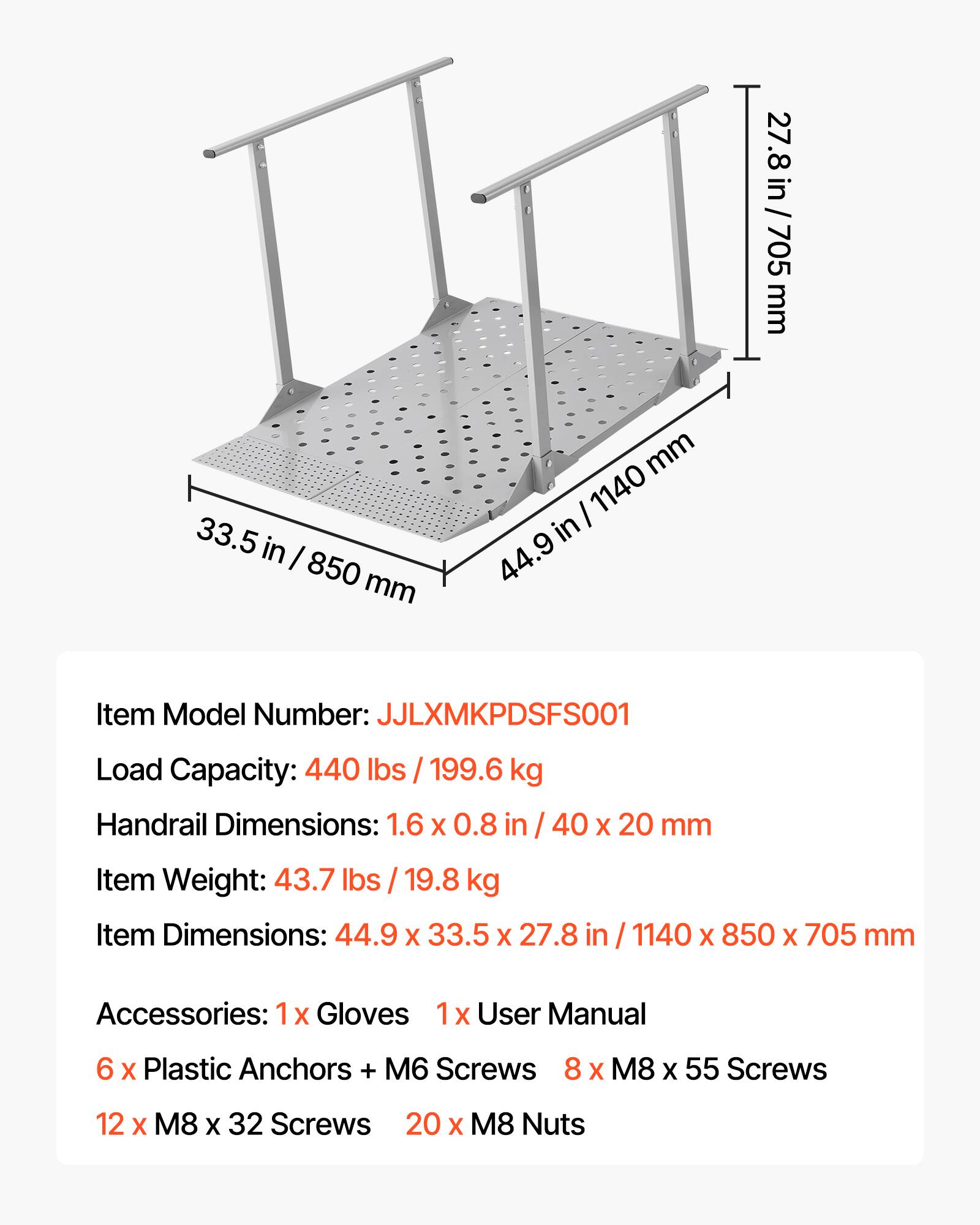 27.8 in / 27.8 in / 705 mm  
33.5 in / 850 mm  
44.9 in / 1140 mm  

Item Model Number: JJLXMKPDSFS001  
Load Capacity: 440 lbs / 199.6 kg  
Handrail Dimensions: 1.6 X 0.8 in / 40 X 20 mm  
Item Weight: 43.7 lbs / 19.8 kg  
Item Dimensions: 44.9 X 33.5 X 27.8 in / 1140 X 850 X 705 mm  

Accessories:  
- 1x Gloves  
- 1x User Manual  
- 6 x Plastic Anchors + M6 Screws  
- 8 x M8 x 55 Screws  
- 12 x M8 x 32 Screws  
- 20 x M8 Nuts