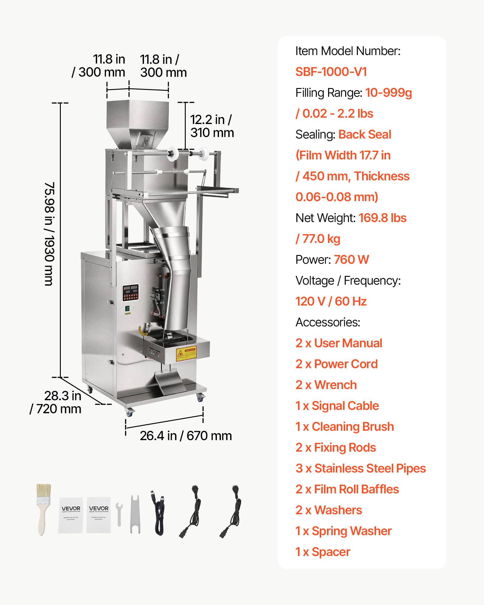 75.98 in / 1930 mm  
11.8 in / 300 mm  
11.8 in / 300 mm  
12.2 in / 310 mm  

Item Model Number: SBF-1000-V1  
Filling Range: 10-999g / 0.02 - 2.2 lbs  
Sealing: Back Seal (Film Width 17.7 in / 450 mm, Thickness 0.06-0.08 mm)  
Net Weight: 169.8 lbs / 77.0 kg  
Power: 760 W  
Voltage / Frequency: 120 V / 60 Hz  

Accessories:  
2 x User Manual  
2 x Power Cord  
28.3 in / 720 mm  
26.4 in / 670 mm  
2 x Wrench  
1 x Signal Cable  
1 x Cleaning Brush  
2 x Fixing Rods  
3 x Stainless Steel Pipes  
2 x Film Roll Baffles  
2 x Washers  
1 x Spring Washer  
1 x Spacer