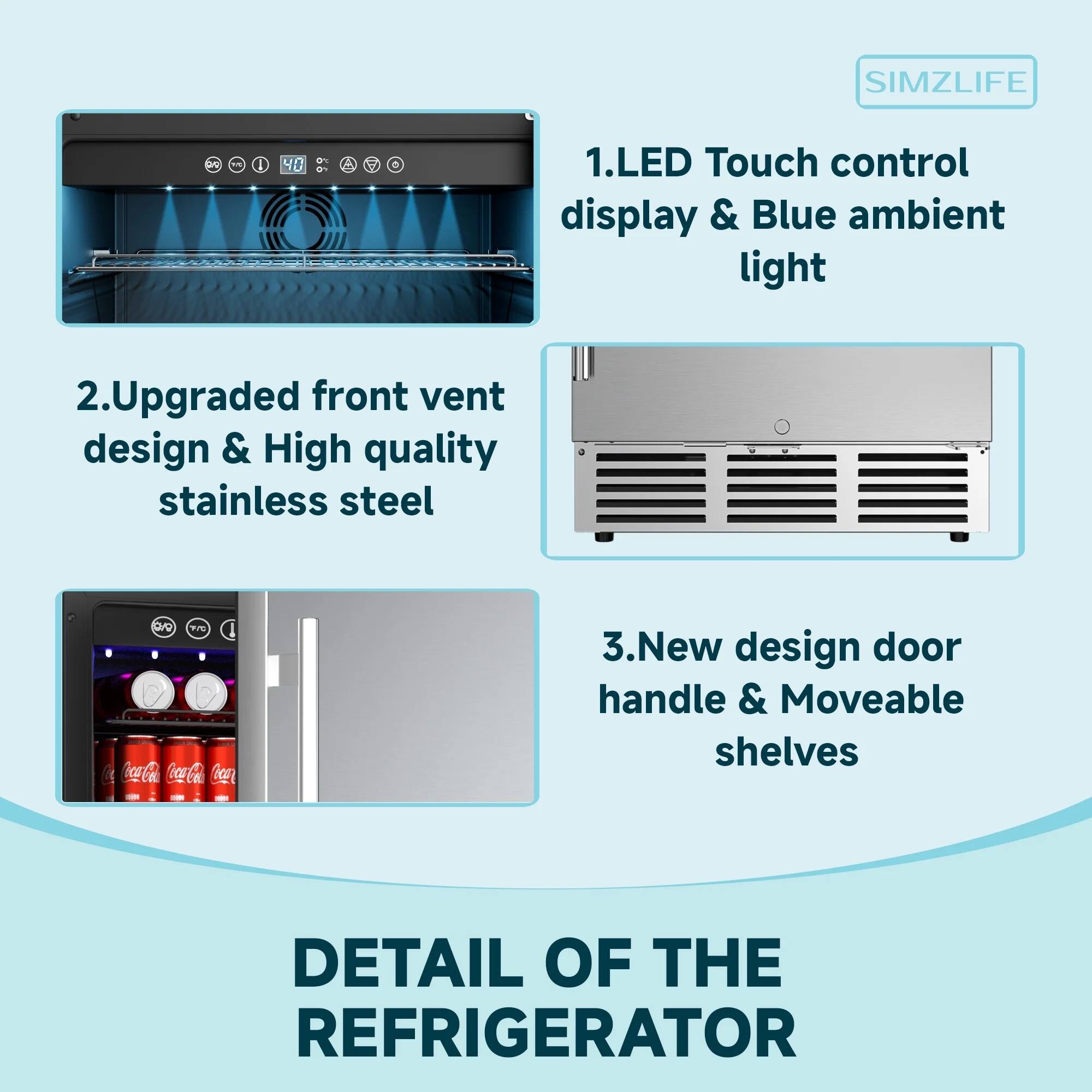 1. LED Touch control display & Blue ambient light

2. Upgraded front vent design & High quality stainless steel

3. New design door handle & Moveable shelves

DETAIL OF THE REFRIGERATOR