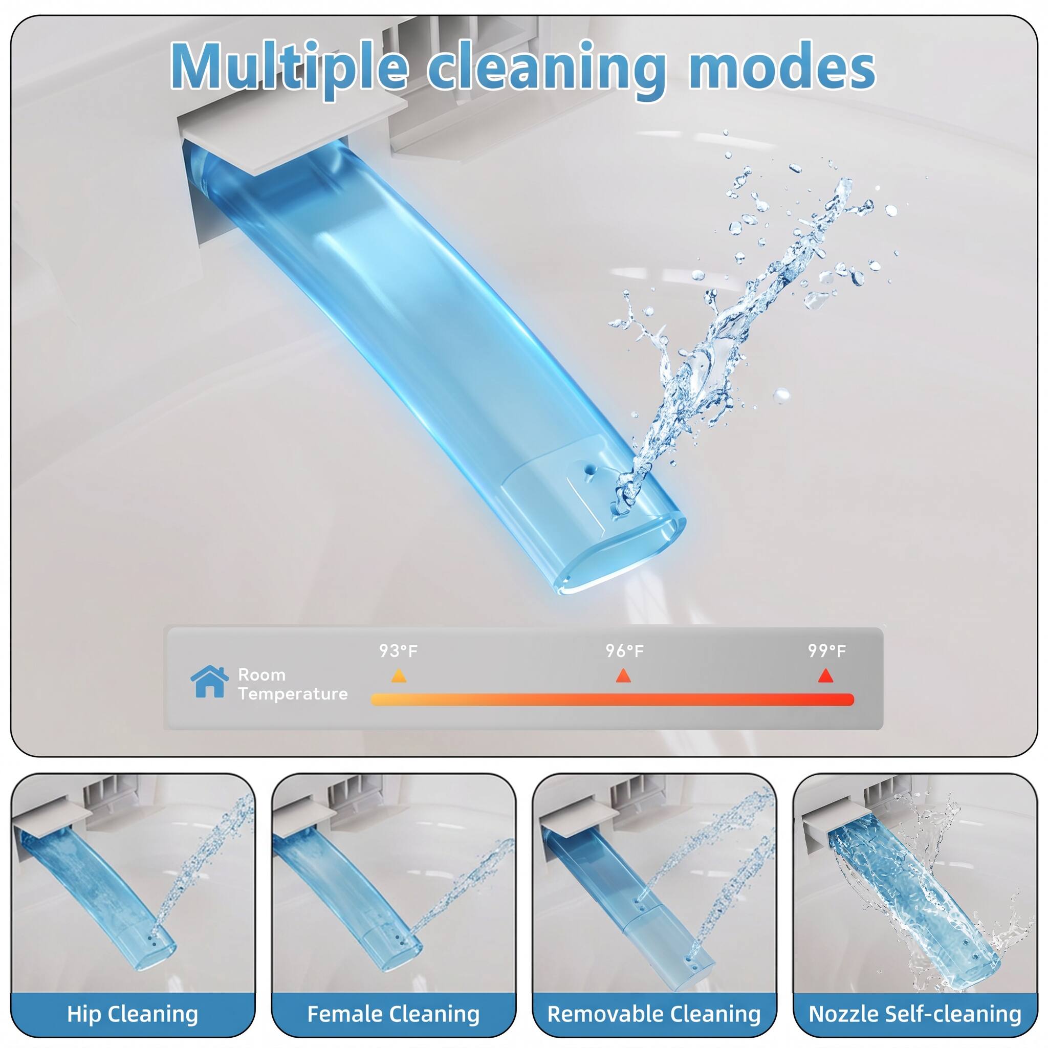 Multiple cleaning modes

93°F Room Temperature
96°F
99°F

Hip Cleaning
Female Cleaning
Removable Cleaning
Nozzle Self-cleaning