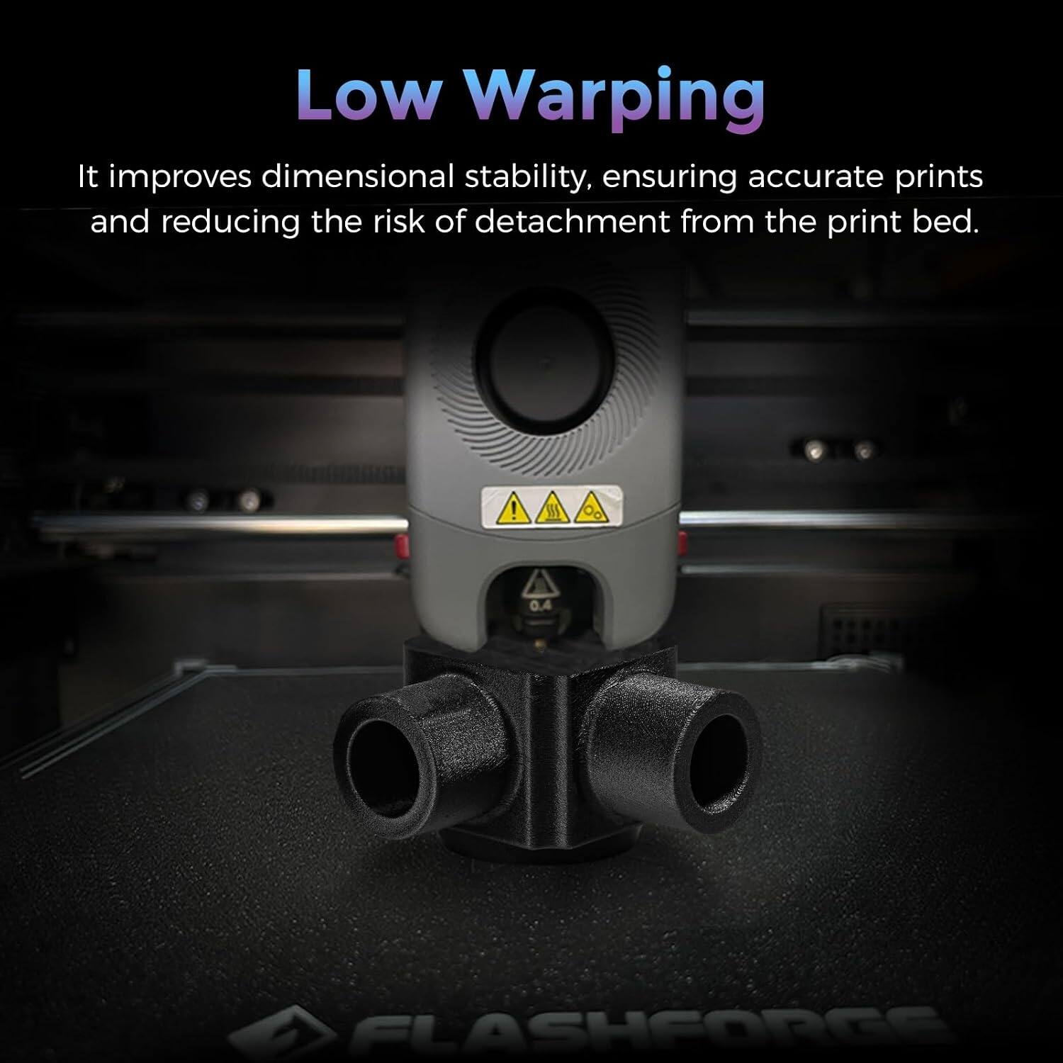 Low Warping

It improves dimensional stability, ensuring accurate prints and reducing the risk of detachment from the print bed.

M 0.4

FLASHFORGE