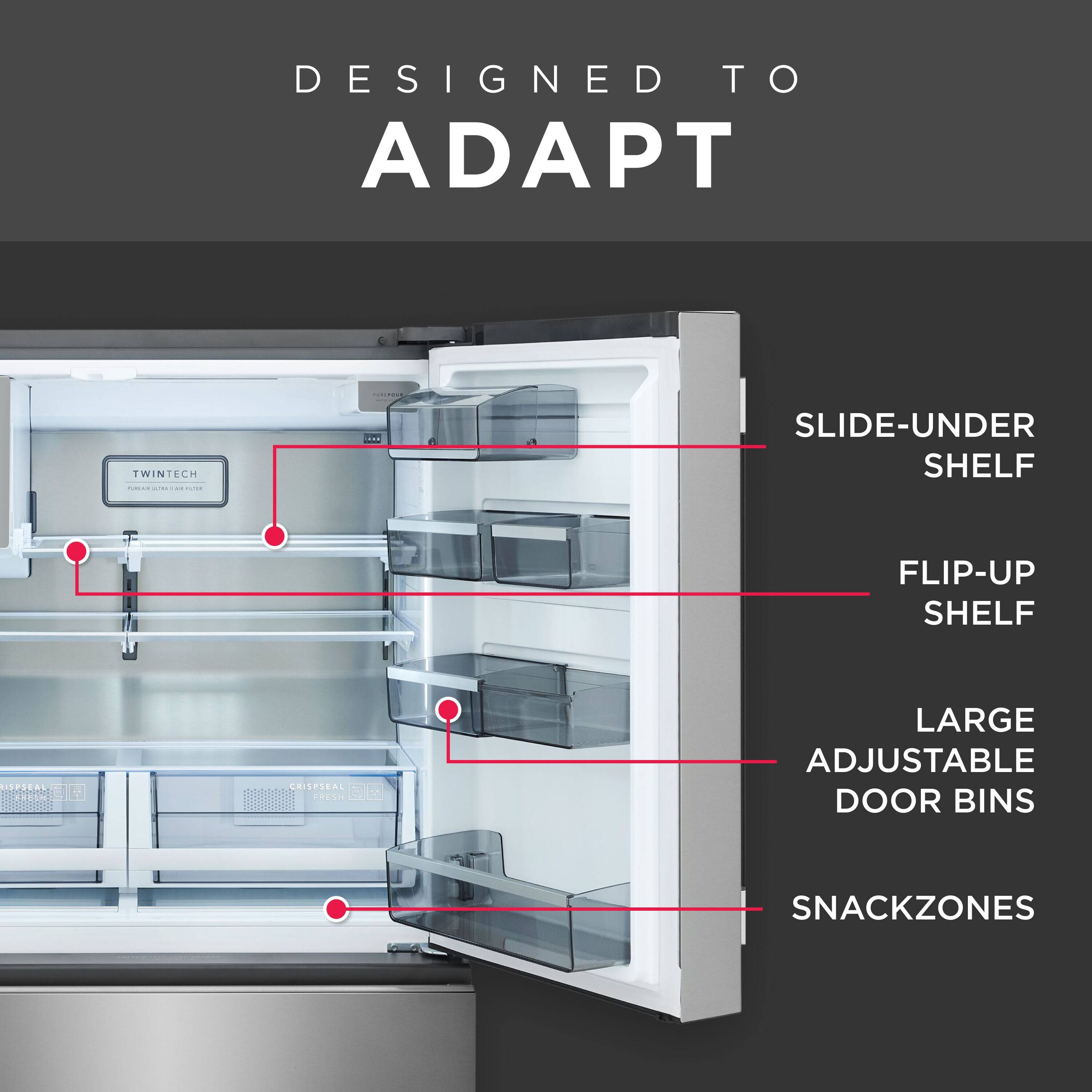 DESIGNED TO ADAPT

- SLIDE-UNDER SHELF
- FLIP-UP SHELF
- LARGE ADJUSTABLE DOOR BINS
- SNACKZONES