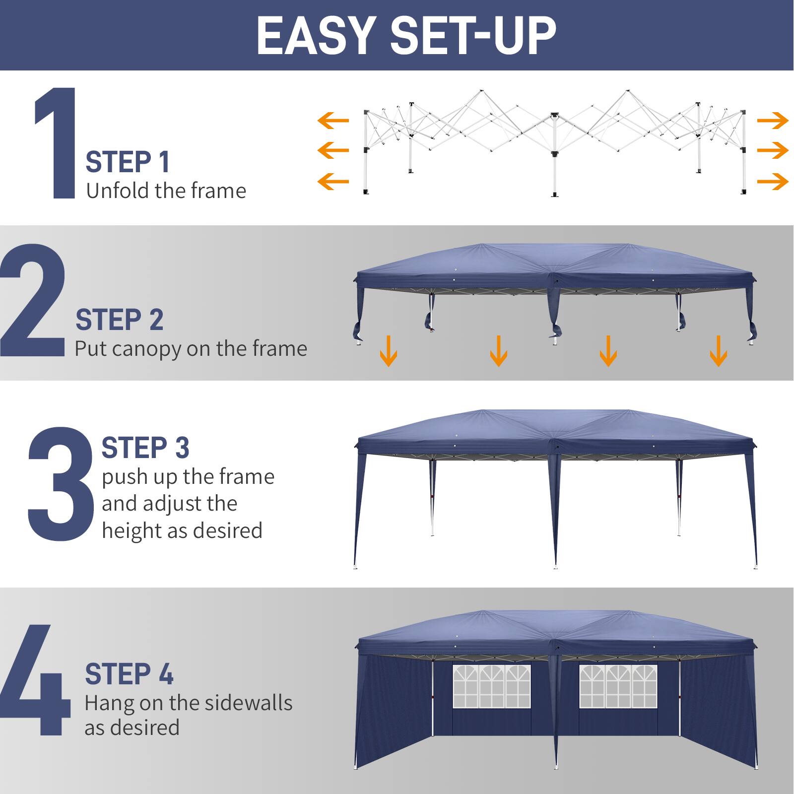 EASY SET-UP

1 STEP 1
Unfold the frame

2 STEP 2
Put canopy on the frame

3 STEP 3
Push up the frame and adjust the height as desired

4 STEP 4
Hang on the sidewalls as desired