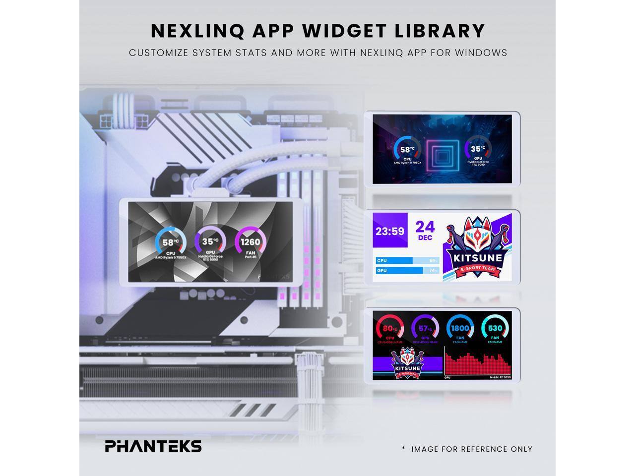 NEXLINQ APP WIDGET LIBRARY  
CUSTOMIZE SYSTEM STATS AND MORE WITH NEXLINQ APP FOR WINDOWS  

58°C CPU  
35°C GPU  
1260 FAN  

23:59 24 DEC  
CPU KITSUNE GPU  

74°C  
E-SPORT TEAM  
80°C  
57°C  
1800 FAN  
530 FAN  

PHANTEKS  
* IMAGE FOR REFERENCE ONLY