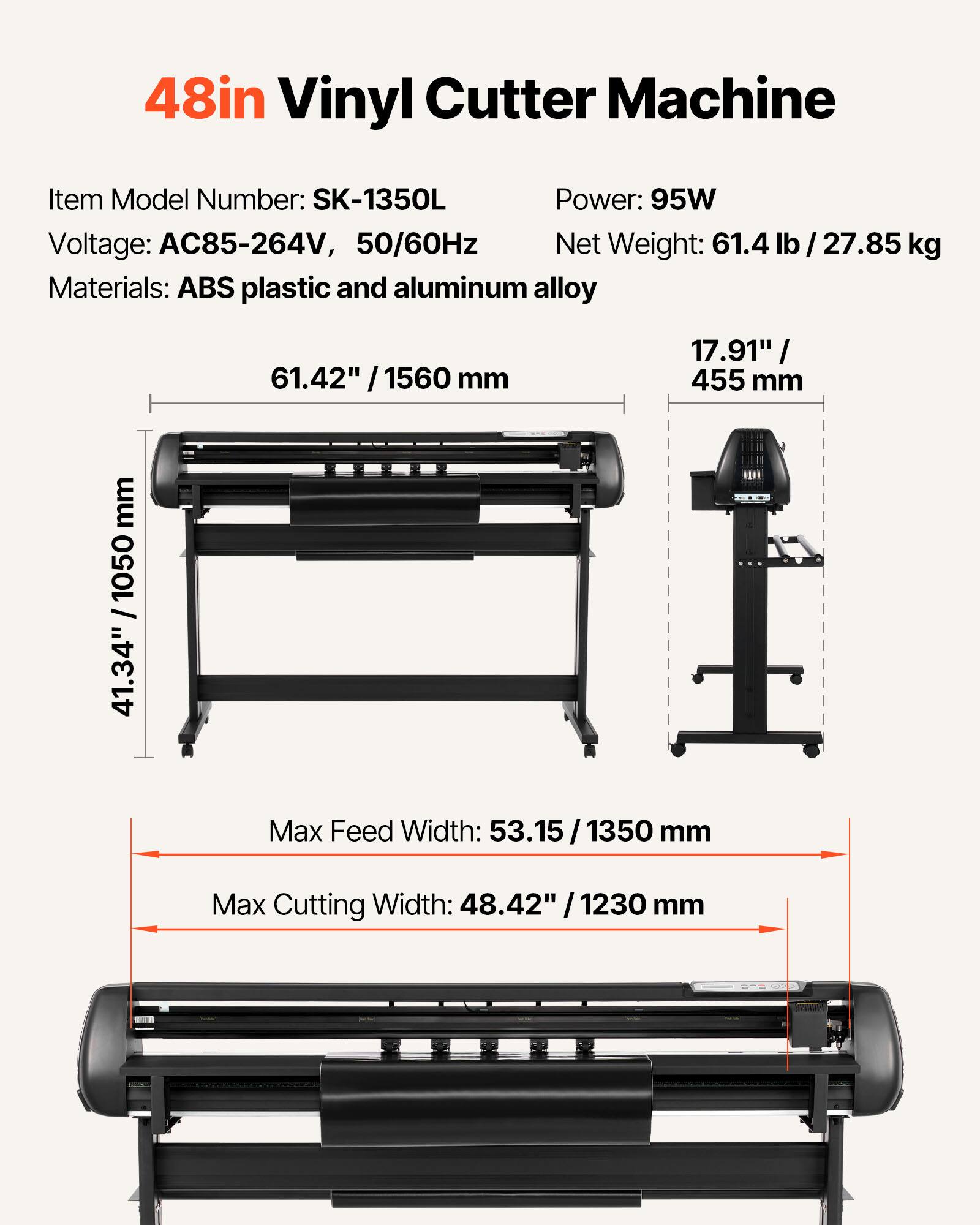 48in Vinyl Cutter Machine

Item Model Number: SK-1350L  
Power: 95W  
Voltage: AC85-264V, 50/60Hz  
Net Weight: 61.4 lb / 27.85 kg  
Materials: ABS plastic and aluminum alloy  

61.42" / 1560 mm  
17.91" / 455 mm  
41.34" / 1050 mm  

Max Feed Width: 53.15 / 1350 mm  
Max Cutting Width: 48.42" / 1230 mm