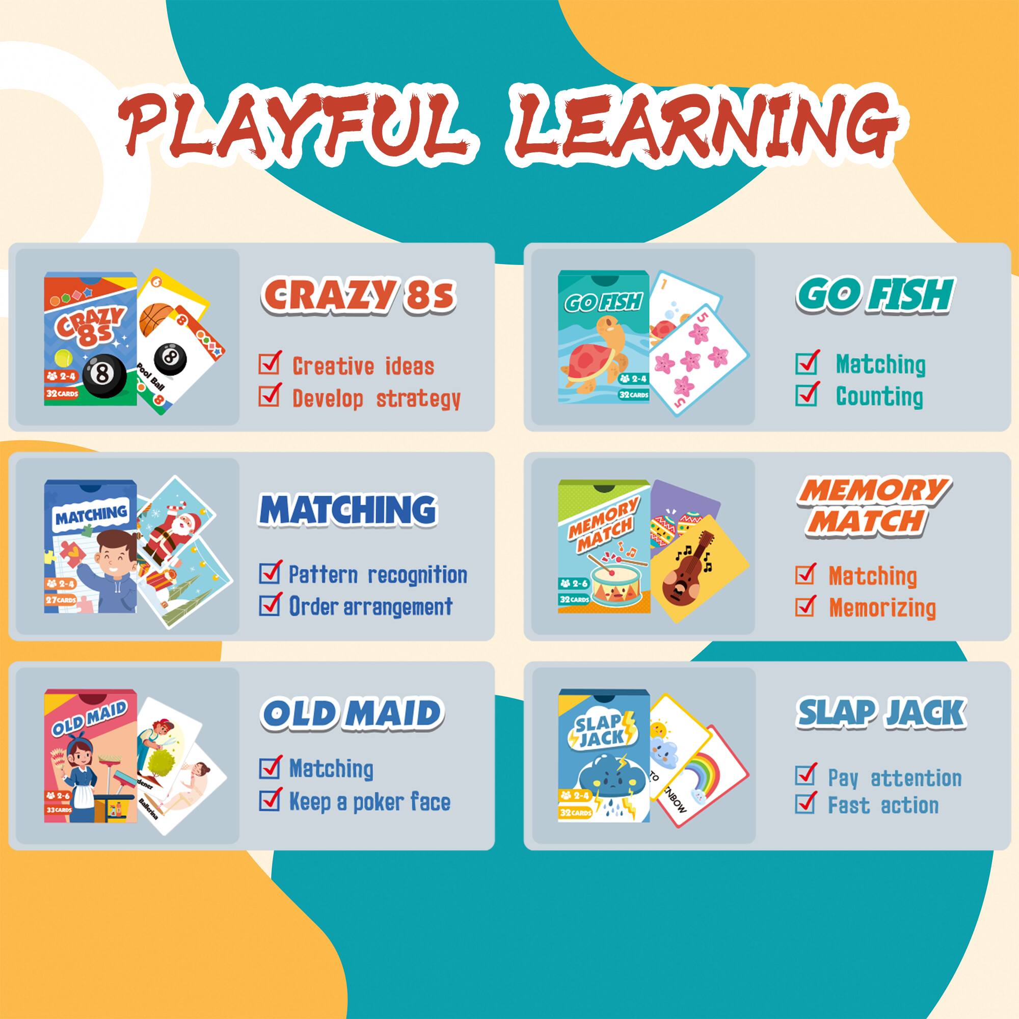 PLAYFUL LEARNING

CRAZY 8s
- Creative ideas
- Develop strategy

GO FISH
- Matching
- Counting

MATCHING
- Pattern recognition
- Order arrangement

MEMORY MATCH
- Matching
- Memorizing

OLD MAID
- Matching
- Keep a poker face

SLAP JACK
- Pay attention
- Fast action