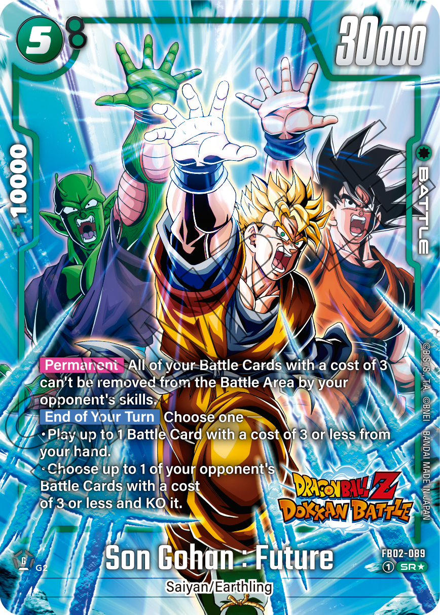 5 30000 10000 BATTLE

Permanent
All of your Battle Cards with a cost of 3 can't be removed from the Battle Area by your opponent's skills.

End of Your Turn
Choose one
- Play up to 1 Battle Card with a cost of 3 or less from your hand.
- Choose up to 1 of your opponent's Battle Cards with a cost of 3 or less and KO it.

Son Gohan: Future
FB02-089
G : 1 SR G2
Saiyan/Earthling