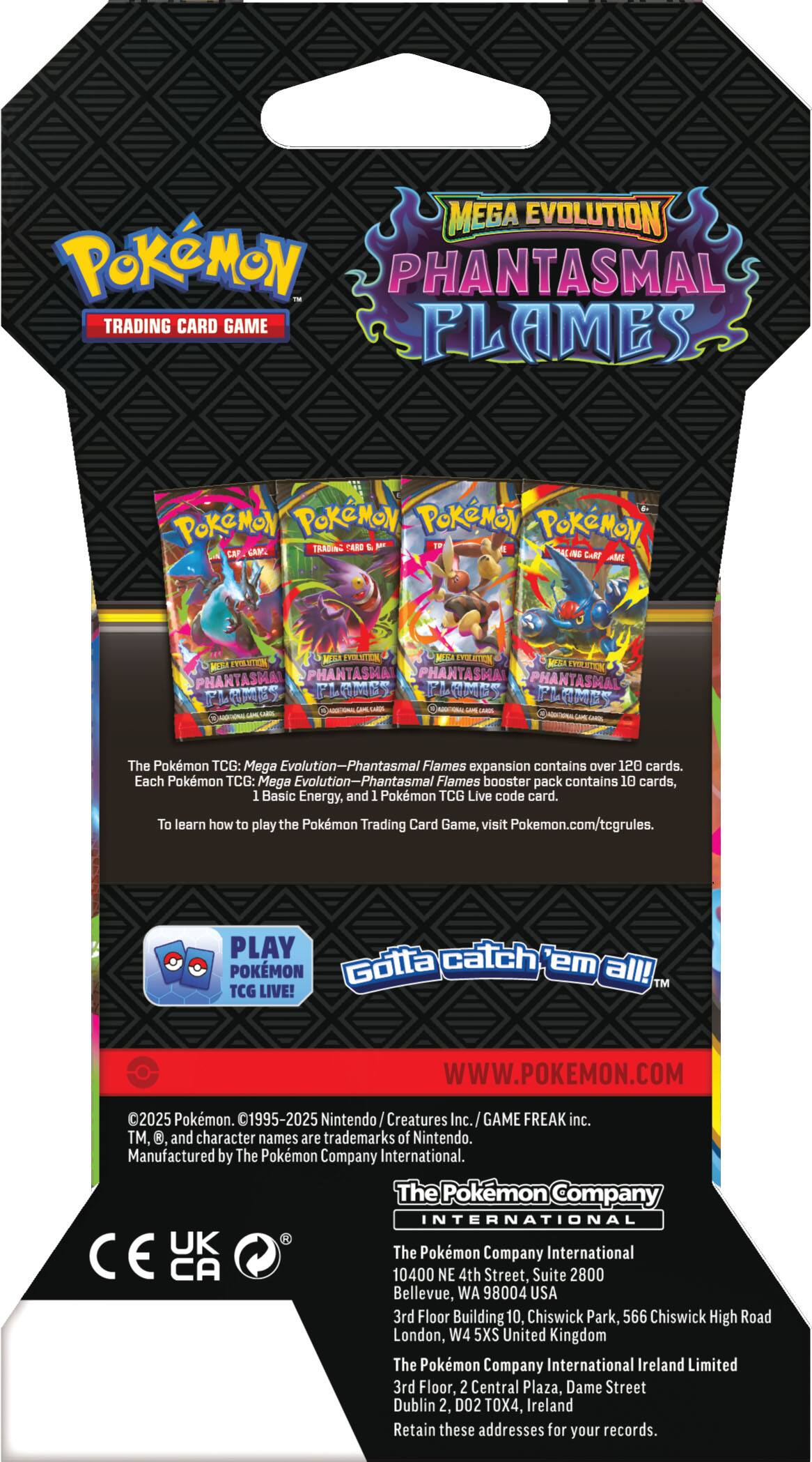**Pokémon Trading Card Game**

**Mega Evolution Phantasmal Flames**

The Pokémon TCG: Mega Evolution—Phantasmal Flames expansion contains over 120 cards. Each Pokémon TCG: Mega Evolution—Phantasmal Flames booster pack contains 10 cards, 1 Basic Energy, and 1 Pokémon TCG Live code card. To learn how to play the Pokémon Trading Card Game, visit Pokémon.com/tcgrules.

PLAY POKÉMON TCG LIVE!

Gotta catch 'em all!

WWW.POKEMON.COM

©2025 Pokémon. ©1995-2025 Nintendo/Creatures Inc./GAME FREAK inc. TM, and character names are trademarks of Nintendo. Manufactured by The Pokémon Company International.

The Pokémon Company International  
10400 NE 4th Street, Suite 2800  
Bellevue, WA 98004 USA

The Pokémon Company International  
3rd Floor Building 10, Chiswick Park, 566 Chiswick High Road  
London, W4 5XW United Kingdom

The Pokémon Company International  
3rd Floor, 2 Central Plaza, Dame Street  
Dublin
