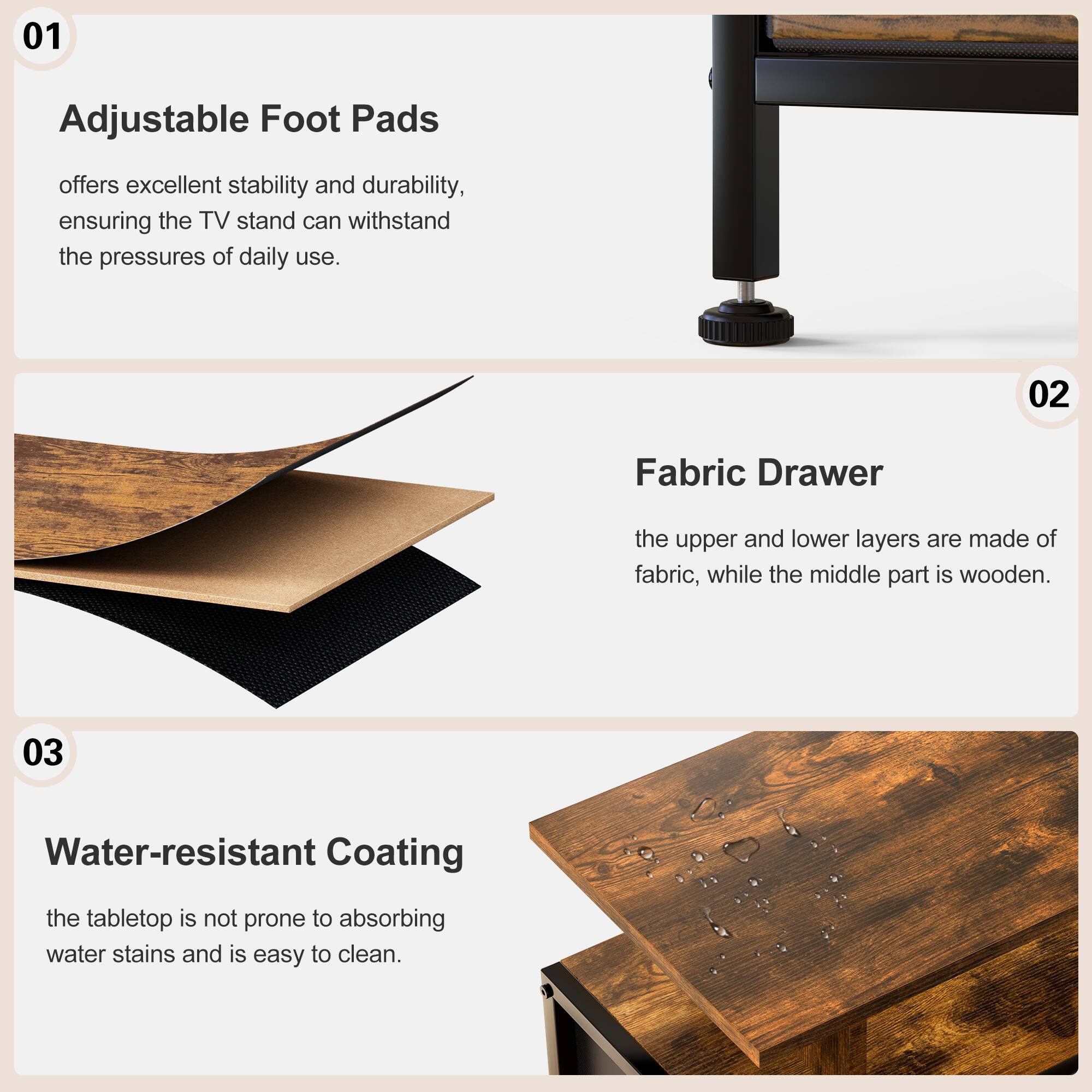 01 Adjustable Foot Pads  
offers excellent stability and durability, ensuring the TV stand can withstand the pressures of daily use.

02 Fabric Drawer  
the upper and lower layers are made of fabric, while the middle part is wooden.

03 Water-resistant Coating  
the tabletop is not prone to absorbing water stains and is easy to clean.