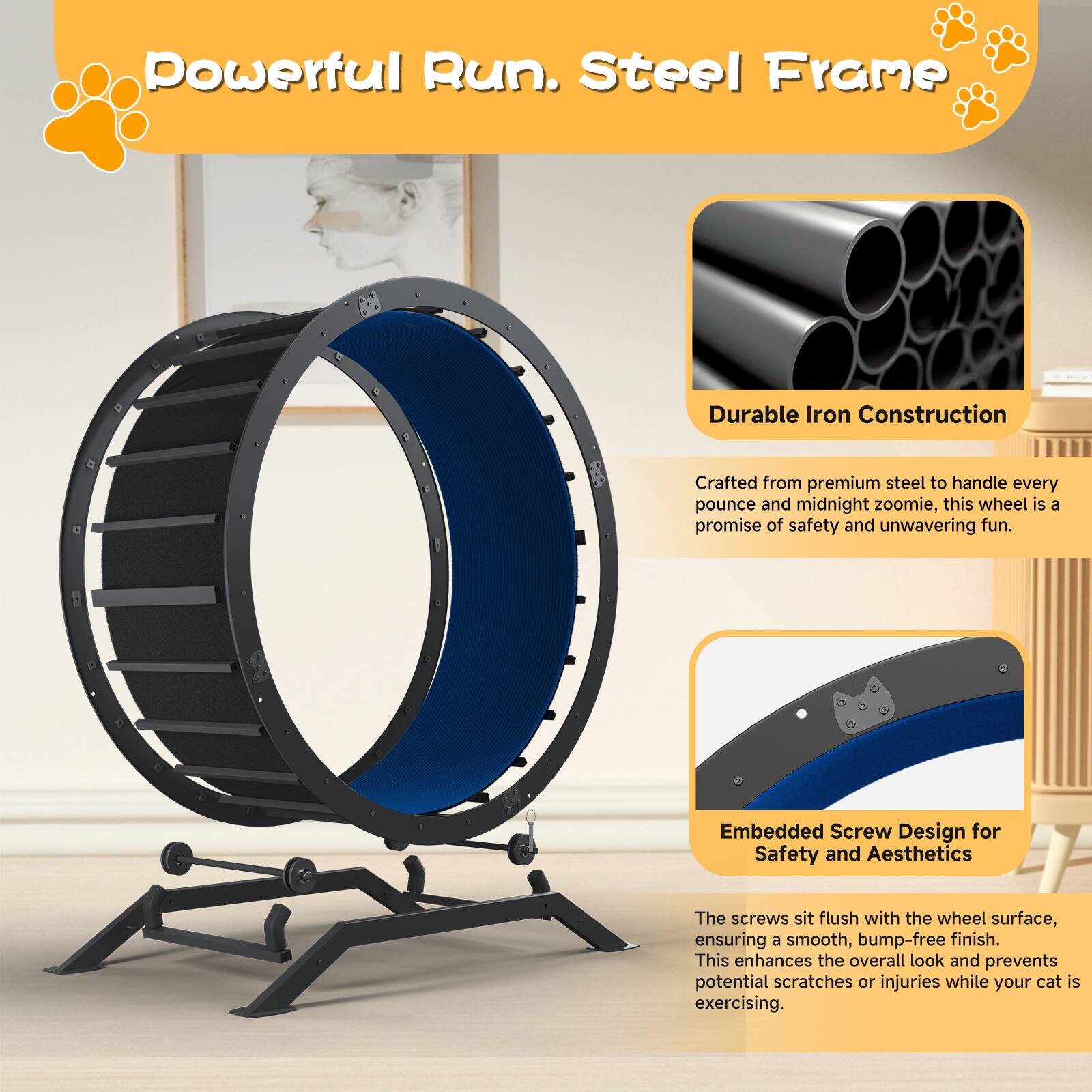Powerful Run. Steel Frame

Durable Iron Construction  
Crafted from premium steel to handle every pounce and midnight zoomie, this wheel is a promise of safety and unwavering fun.

Embedded Screw Design for Safety and Aesthetics  
The screws sit flush with the wheel surface, ensuring a smooth, bump-free finish. This enhances the overall look and prevents potential scratches or injuries while your cat is exercising.