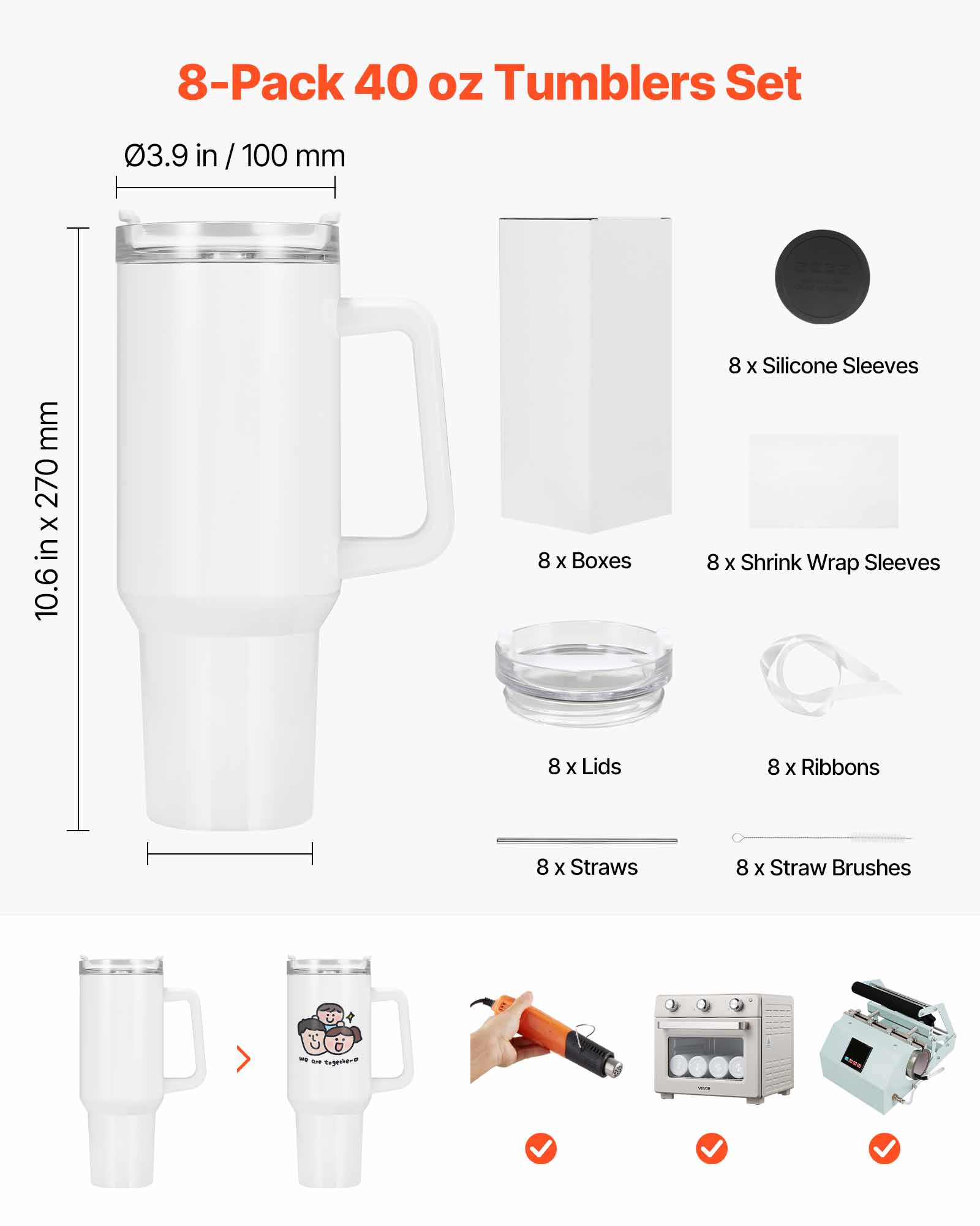 8-Pack 40 oz Tumblers Set

- 03.9 in / 100 mm
- 10.6 in x 270 mm

- 8 x Silicone Sleeves
- 8 x Boxes
- 8 x Shrink Wrap Sleeves
- 8 x Lids
- 8 x Ribbons
- 8 x Straws
- 8 x Straw Brushes