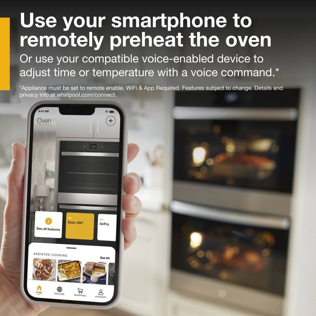 Use your smartphone to remotely preheat the oven
Or use your compatible voice-enabled device to adjust time or temperature with a voice command.*
*Appliance must be set to remote enable. WiFi & App Required. Features subject to change. Details and privacy info at whirlpool.com/connect.
9:41 AM
Oven
Bake 350°
AirFry
ASSISTED COOKING
See All
See all features
HOME
EXPLORE
SHOPPING
ACCOUNT