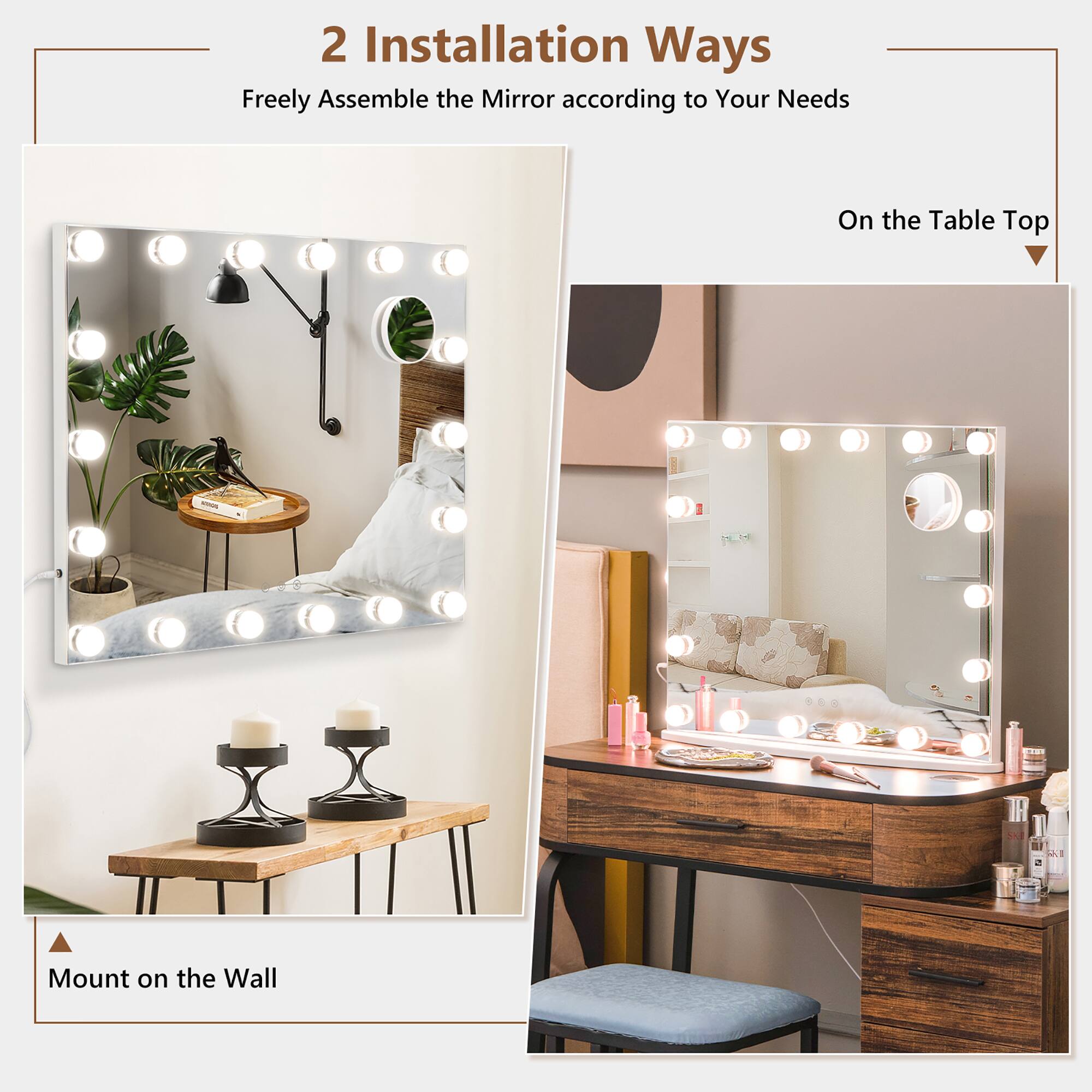 2 Installation Ways  
Freely Assemble the Mirror according to Your Needs  

Mount on the Wall  

On the Table Top