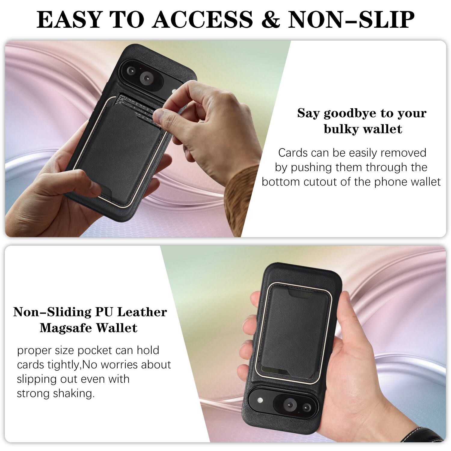 EASY TO ACCESS & NON-SLIP

Say goodbye to your bulky wallet. Cards can be easily removed by pushing them through the bottom cutout of the phone wallet.

Non-Sliding PU Leather Magsafe Wallet

proper size pocket can hold cards tightly, No worries about slipping out even with strong shaking.