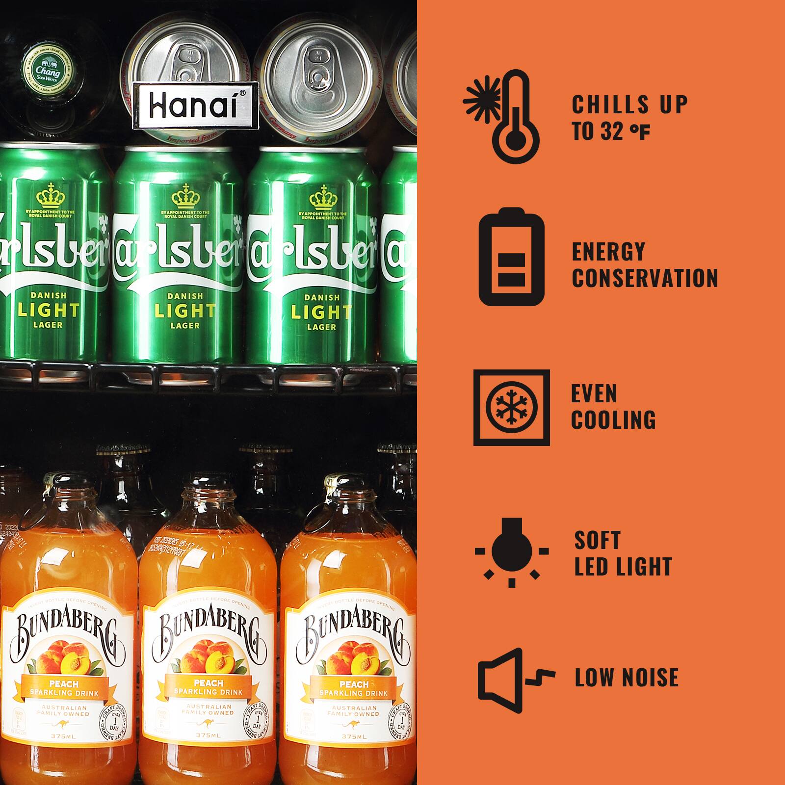 - Chang S Hana C CHILLS UP TO 32 F
- Hanai
- Carlsberg DANISH LIGHT LAGER
- Bundaberg PEACH SPARKLING DRINK
- ENERGY CONSERVATION
- EVEN COOLING
- SOFT LED LIGHT
- LOW NOISE