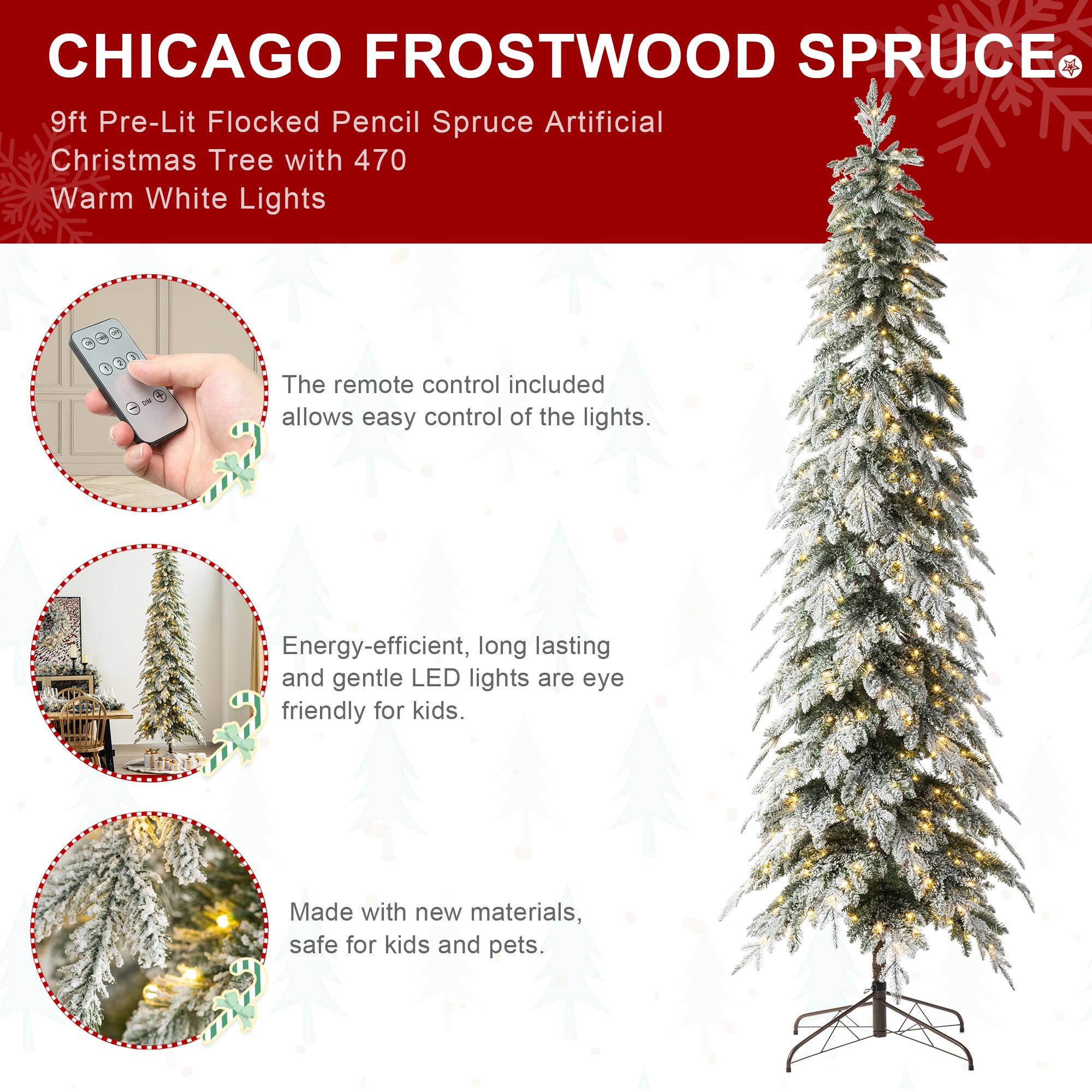 CHICAGO FROSTWOOD SPRUCE  
9ft Pre-Lit Flocked Pencil Spruce Artificial Christmas Tree with 470 Warm White Lights

The remote control included allows easy control of the lights.

Energy-efficient, long lasting and gentle LED lights are eye friendly for kids.

Made with new materials, safe for kids and pets.