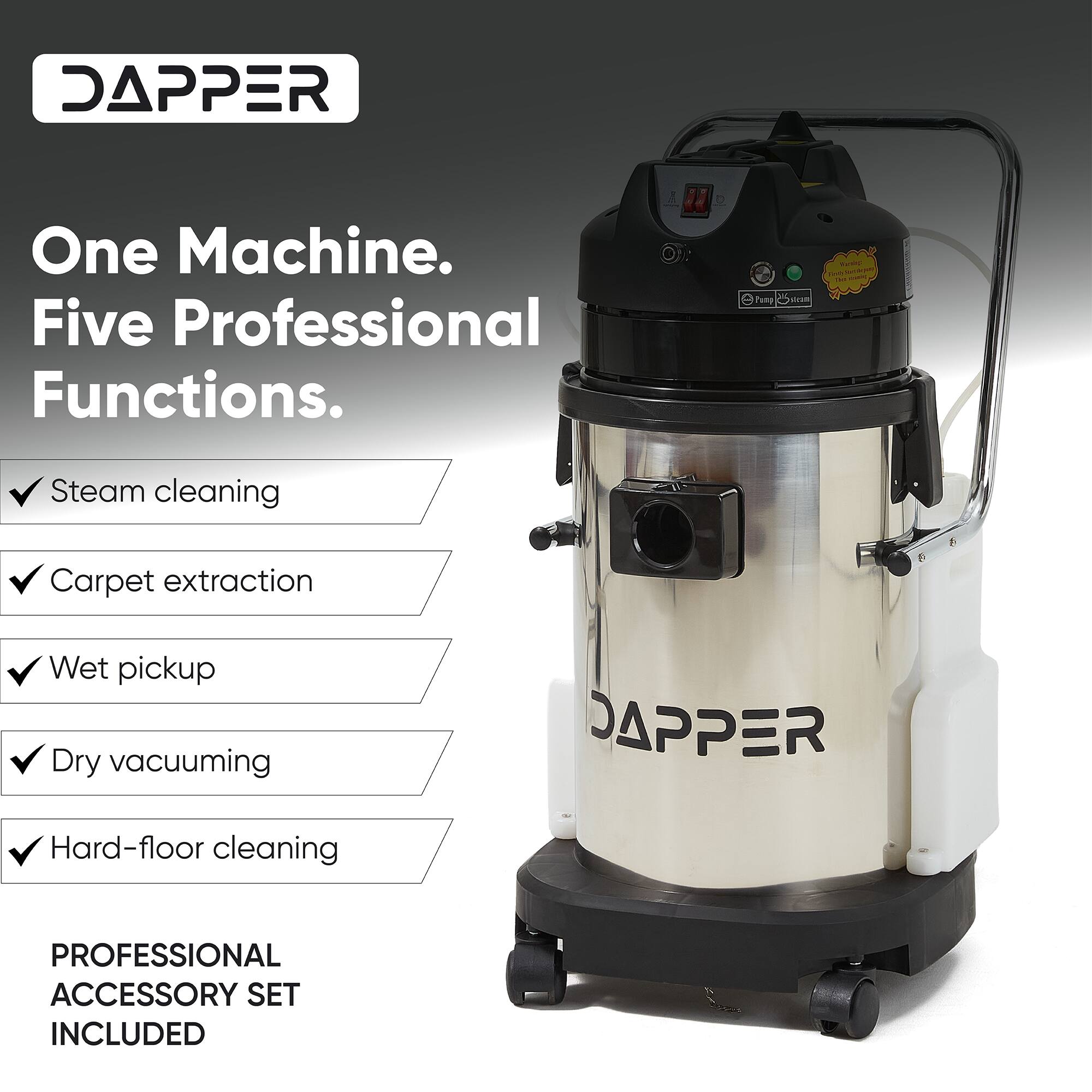 DAPPER  
One Machine. Five Professional Functions.  
- Steam cleaning  
- Carpet extraction  
- Wet pickup  
- Dry vacuuming  
- Hard-floor cleaning  

PROFESSIONAL ACCESSORY SET INCLUDED