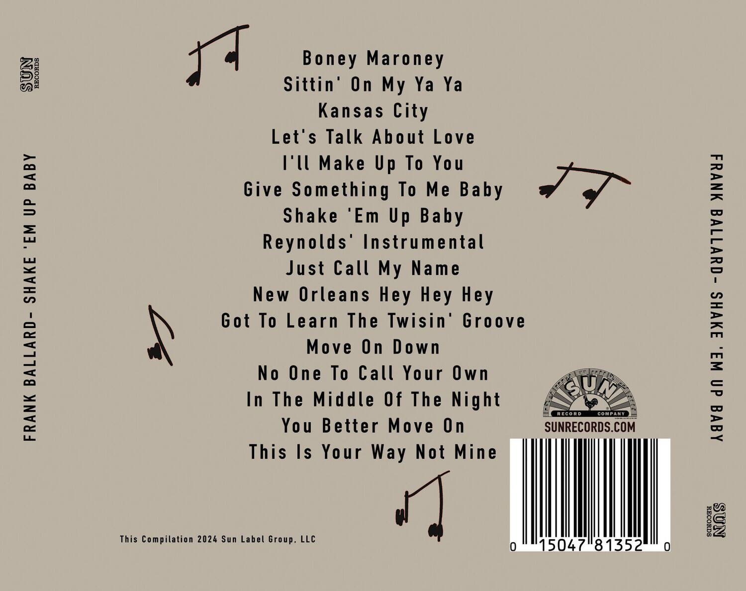 FRANK BALLARD - SHAKE 'EM UP BABY

Boney Maroney  
Sittin' On My Ya Ya  
Kansas City  
Let's Talk About Love  
I'll Make Up To You  
Give Something To Me Baby  
Shake 'Em Up Baby  
Reynolds' Instrumental  
Just Call My Name  
New Orleans Hey Hey Hey  
Got To Learn The Twisin' Groove  
Move On Down  
No One To Call Your Own  
In The Middle Of The Night  
You Better Move On  
This Is Your Way Not Mine  

This Compilation 2024 Sun Label Group, LLC  

SUNRECORDS.COM  

0 15047 81352 0