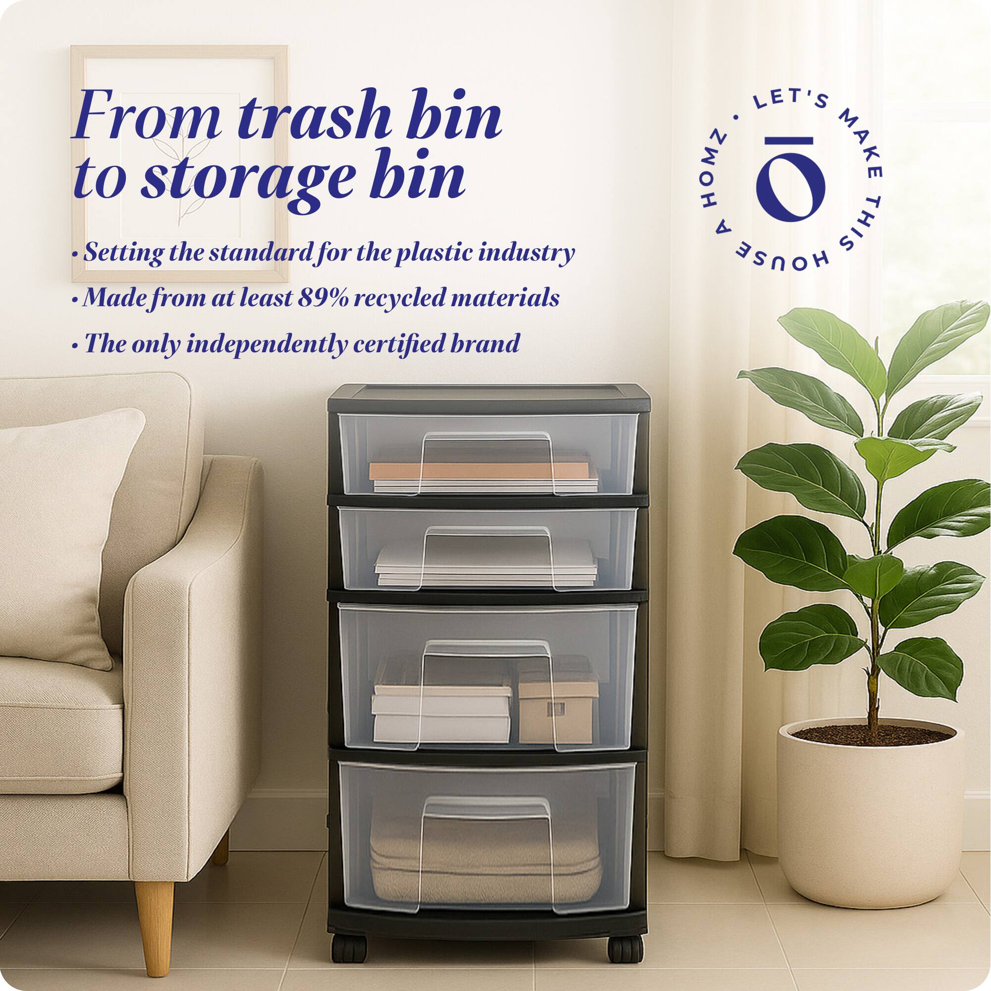 From trash bin to storage bin

- Setting the standard for the plastic industry
- Made from at least 89% recycled materials
- The only independently certified brand

LET'S MAKE THIS HOUSE HOMZ