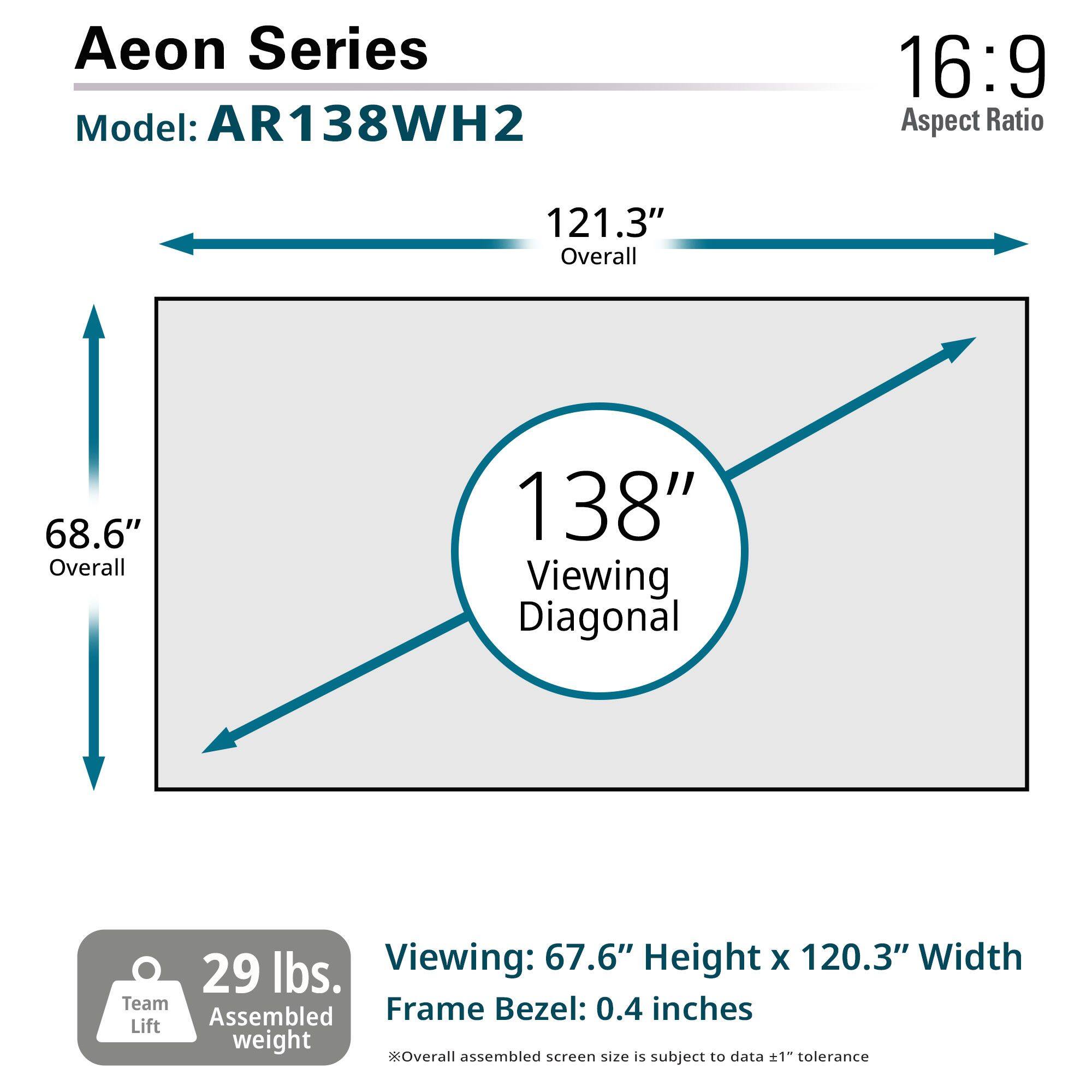 Aeon Series  
Model: AR138WH2  

16:9 Aspect Ratio  

121.3" Overall  
68.6" Overall  
138" Viewing Diagonal  

Viewing: 67.6" Height x 120.3" Width  
Frame Bezel: 0.4 inches  

29 lbs. Team Lift Assembled weight  

Overall assembled screen size is subject to data ±1" tolerance