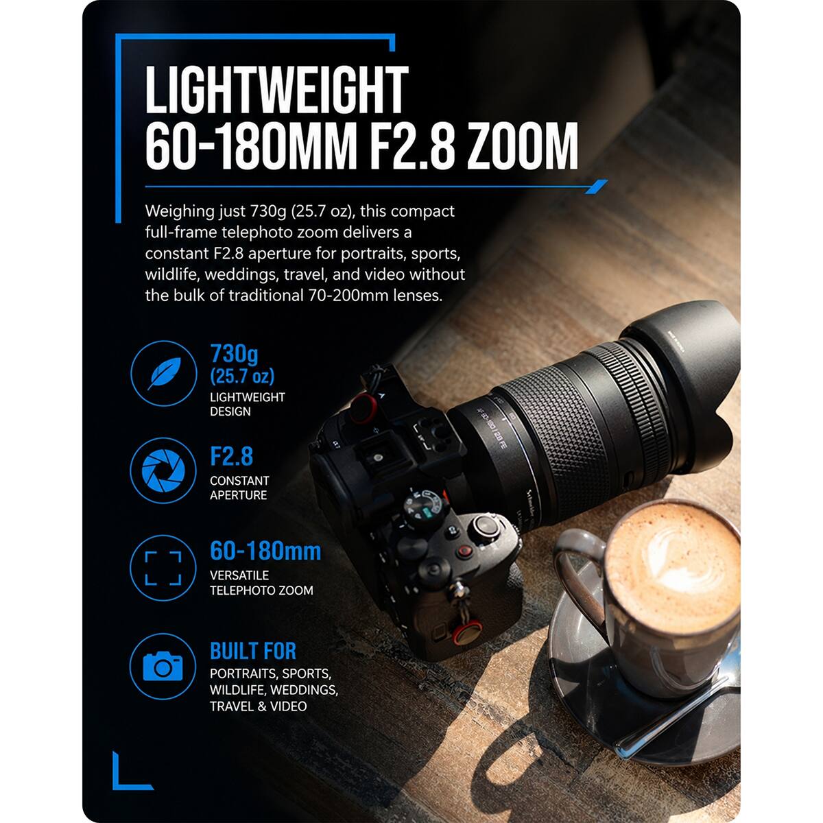LIGHTWEIGHT 60-180MM F2.8 ZOOM

Weighing just 730g (25.7 oz), this compact full-frame telephoto zoom delivers a constant F2.8 aperture for portraits, sports, wildlife, weddings, travel, and video without the bulk of traditional 70-200mm lenses.

730g (25.7 oz) LIGHTWEIGHT DESIGN
F2.8 CONSTANT APERTURE
60-180mm VERSATILE TELEPHOTO ZOOM
BUILT FOR PORTRAITS, SPORTS, WILDLIFE, WEDDINGS, TRAVEL & VIDEO