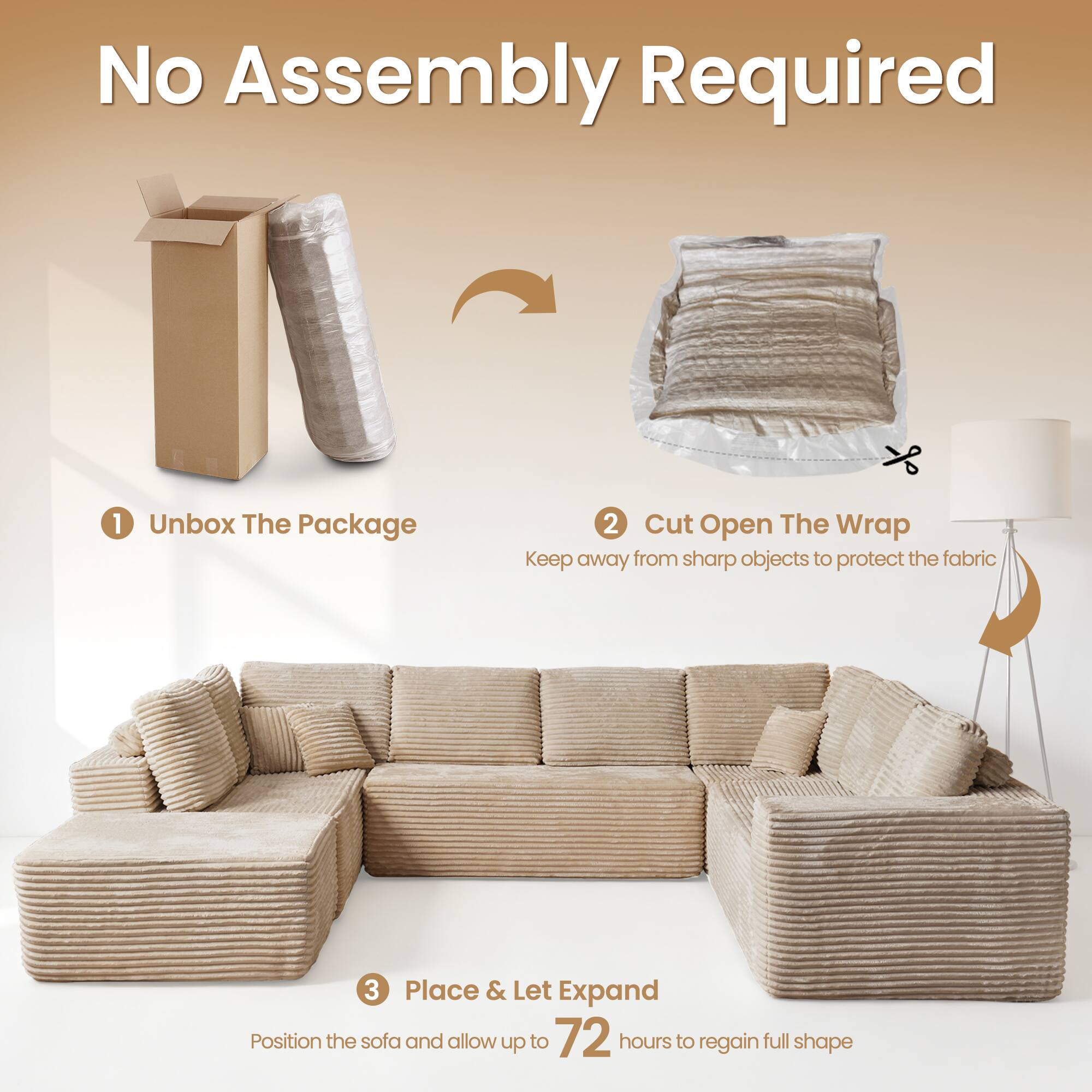 No Assembly Required

1. Unbox The Package
2. Cut Open The Wrap
   - Keep away from sharp objects to protect the fabric
3. Place & Let Expand
   - Position the sofa and allow up to 72 hours to regain full shape