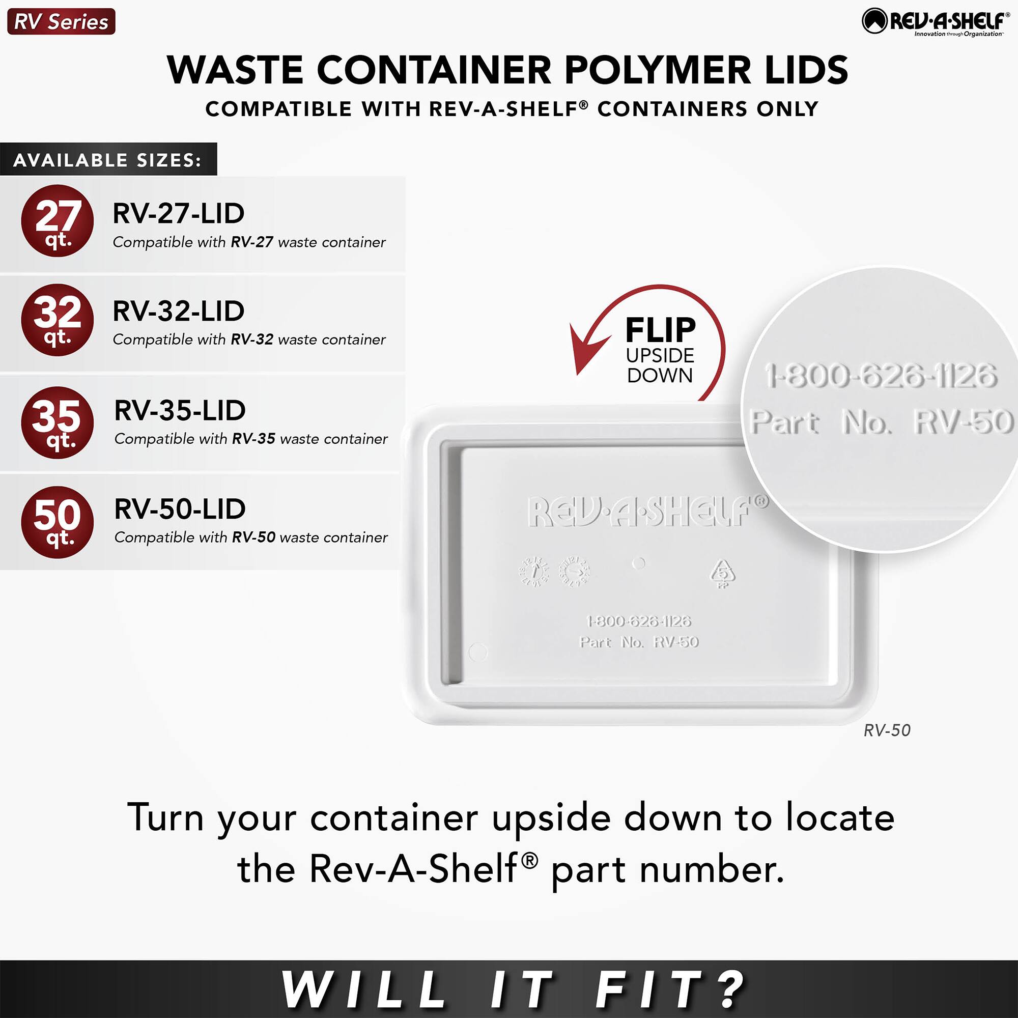 RV Series  
WASTE CONTAINER POLYMER LIDS  
COMPATIBLE WITH REV-A-SHELF CONTAINERS ONLY  

AVAILABLE SIZES:  
27 RV-27-LID qt.  
Compatible with RV-27 waste container  
32 RV-32-LID qt.  
Compatible with RV-32 waste container  
35 RV-35-LID qt.  
Compatible with RV-35 waste container  
50 RV-50-LID qt.  
Compatible with RV-50 waste container  

FLIP UPSIDE DOWN  
1-800-626-1126  
Part No. RV-50  

Turn your container upside down to locate the Rev-A-Shelf® part number.  

WILL IT FIT?