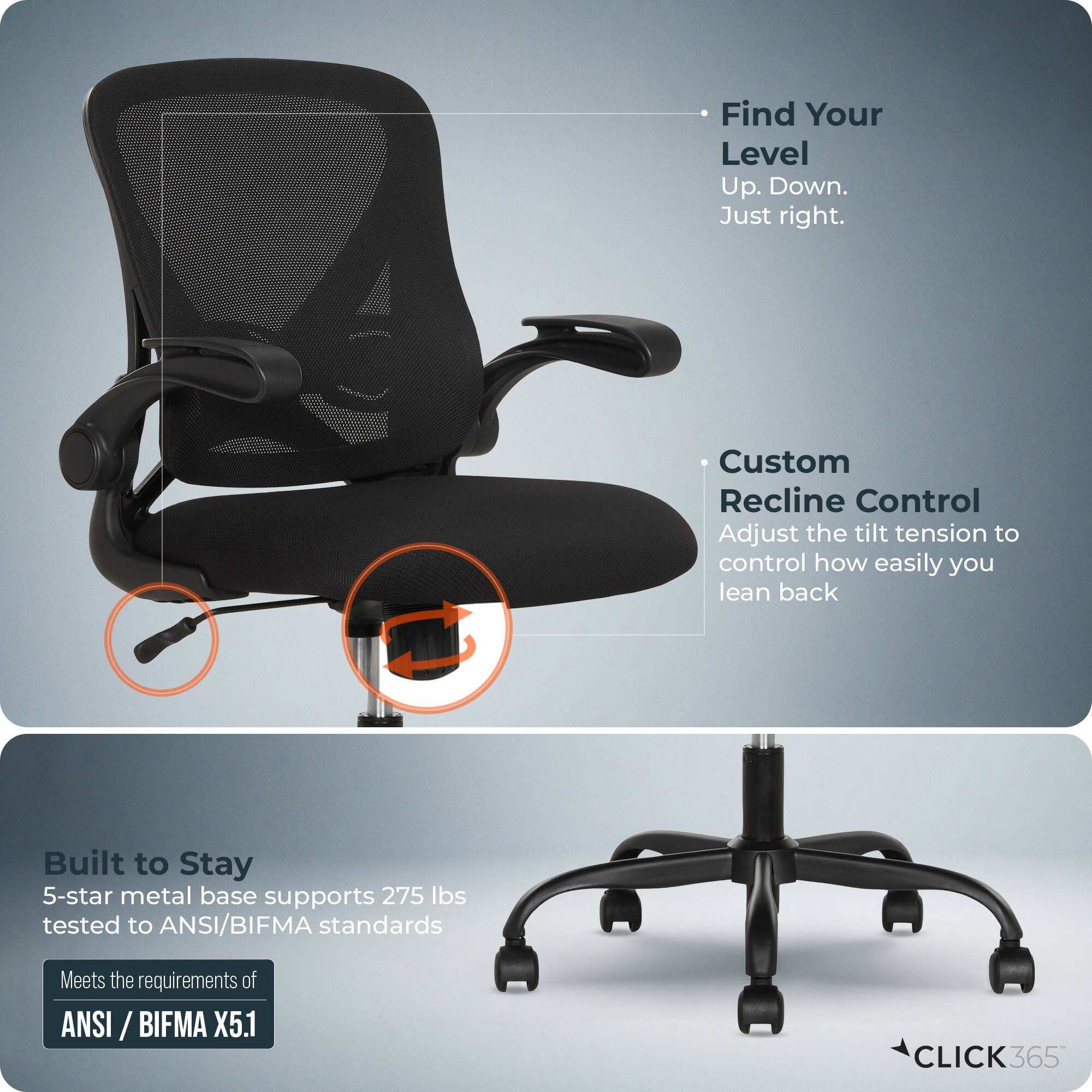 Find Your Level  
Up. Down. Just right.  

Custom Recline Control  
Adjust the tilt tension to control how easily you lean back  

Built to Stay  
5-star metal base supports 275 lbs tested to ANSI/BIFMA standards  
Meets the requirements of ANSI/BIFMA X5.1  

CLICK365