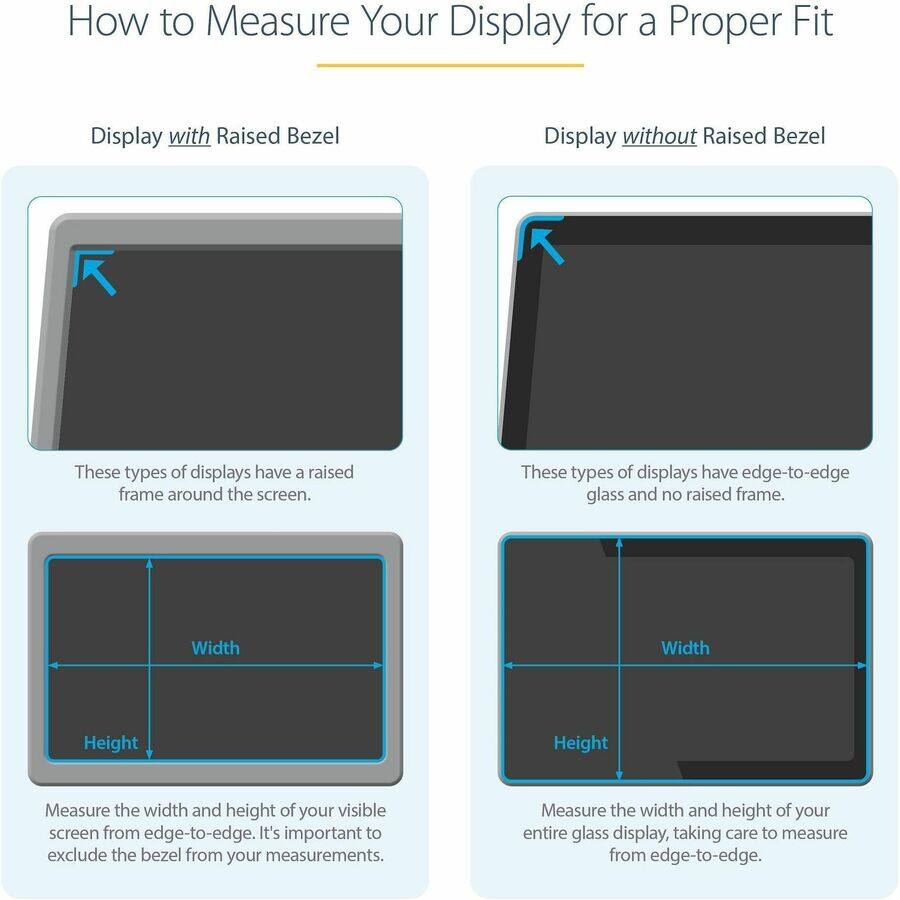 How to Measure Your Display for a Proper Fit

Display with Raised Bezel
These types of displays have a raised frame around the screen.
Width
Height
Measure the width and height of your visible screen from edge-to-edge. It's important to exclude the bezel from your measurements.

Display without Raised Bezel
These types of displays have edge-to-edge glass and no raised frame.
Width
Height
Measure the width and height of your entire glass display, taking care to measure from edge-to-edge.